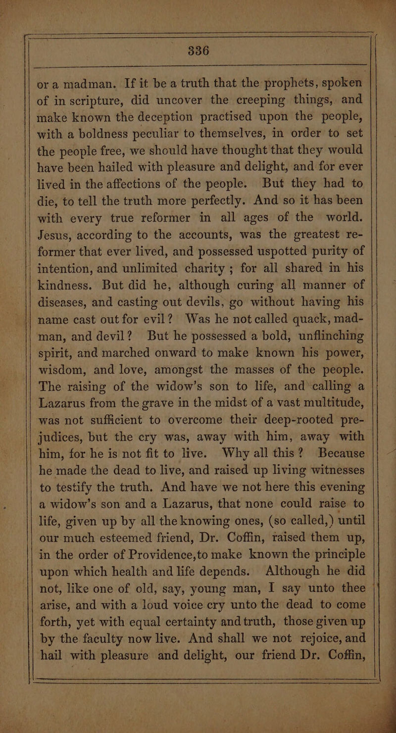 ora madman. If it be a truth that the prophets, spoken of in scripture, did uncover the creeping things, and make known the deception practised upon the people, with a boldness peculiar to themselves, in order to set | the people free, we should have thought that they would have been hailed with pleasure and delight, and for ever lived in the affections of the people. But they had to die, to tell the truth more perfectly. And so it has been with every true reformer in all ages of the world. Jesus, according to the accounts, was the greatest re- former that ever lived, and possessed uspotted purity of | intention, and unlimited charity ; for all shared in his kindness. But did he, although curing all manner of diseases, and casting out devils, go without having his man, and devil? But he possessed a bold, unflinching spirit, and marched onward to make known his power, wisdom, and love, amongst the masses of the people. The raising of the widow’s son to life, and’ calling a Lazarus from the grave in the midst of a vast multitude, | was not sufficient to overcome their deep-rooted pre- judices, but the cry was, away with him, away with him, for he is not fit to live. Why all this? Because he made the dead to live, and raised up living witnesses to testify the truth. And have we not here this evening a widow’s son and a Lazarus, that none could raise to life, given up by all the knowing ones, (so called,) until our much esteemed friend, Dr. Coffin, raised them up, in the order of Providence,to make known the principle upon which health and life depends. Although he did not, like one of old, say, young man, I say unto thee arise, and with a loud voice cry unto the dead to come forth, yet with equal certainty andtruth, those given up by the faculty now live. And shall we not rejoice, and hail with pleasure and delight, our friend Dr. Coffin,