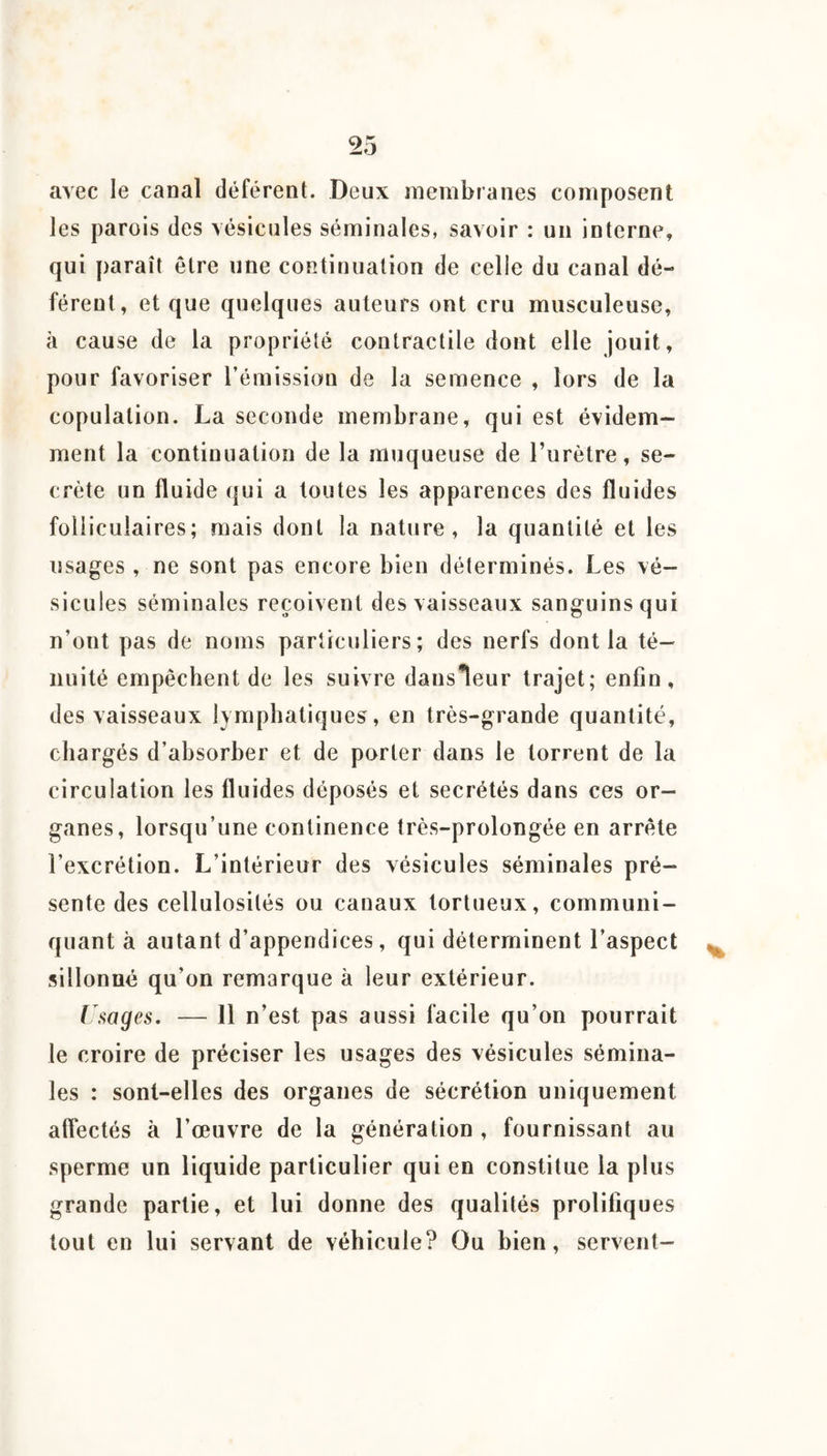 avec le canal déférent. Deux membranes composent les parois des vésicules séminales, savoir : un interne, qui paraît être une continuation de celle du canal dé¬ férent, et que quelques auteurs ont cru musculeuse, à cause de la propriété contractile dont elle jouit, pour favoriser l’émission de la semence , lors de la copulation. La seconde membrane, qui est évidem¬ ment la continuation de la muqueuse de l’urètre, se¬ crète un fluide qui a toutes les apparences des fluides folliculaires; mais dont la nature, la quantité et les usages, ne sont pas encore bien déterminés. Les vé¬ sicules séminales reçoivent des vaisseaux sanguins qui n’ont pas de noms particuliers; des nerfs dont la té¬ nuité empêchent de les suivre dansleur trajet; enfin, des vaisseaux lymphatiques, en très-grande quantité, chargés d’absorber et de porter dans le torrent de la circulation les fluides déposés et secrétés dans ces or¬ ganes, lorsqu’une continence très-prolongée en arrête l’excrétion. L’intérieur des vésicules séminales pré¬ sente des cellulosités ou canaux tortueux, communi¬ quant à autant d’appendices, qui déterminent l’aspect sillonné qu’on remarque à leur extérieur. ( sages, — 11 n’est pas aussi facile qu’on pourrait le croire de préciser les usages des vésicules sémina¬ les : sont-elles des organes de sécrétion uniquement affectés à l’œuvre de la génération , fournissant au sperme un liquide particulier qui en constitue la plus grande partie, et lui donne des qualités prolifiques tout en lui servant de véhicule? Ou bien, servent-