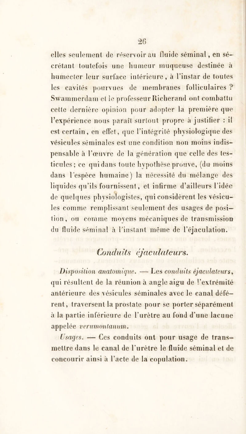 20 elles seulement de réservoir au fluide séminal, en sé¬ crétant toutefois une humeur muqueuse destinée à liumecler leur surface intérieure, à l’instar de toutes les cavités pourvues de membranes folliculaires ?’ Swammerdam et le professeur Hicherand ont combattu cette dernière opinion pour adopter la première que Texpérience nous paraît surtout propre à jiislitier ; il est certain, en elîet, que rintégrité physiologique des vésicules séminales est une condition non moins indis¬ pensable à l’œuvre de la génération que celle des tes¬ ticules; ce qui dans toute hypothèse prouve, (du moins dans l’espèce humaine) la nécessité du mélange des liquides qu’ils fournissent, et infirme d’ailleurs l’idée de quelques physiologistes, qui considèrent les vésicu¬ les comme remplissant seulement des usages de posi¬ tion, ou comme moyens mécaniques de transmission du fluide séminal à l’instant môme de l’éjaculation. Conduits éjacula(eurs. Disposition anatomique. — Les conduits éjacidateursy qui résultent de la réunion à angle aigu de l’extrémité antérieure des vésicules séminales ayec le canal défé¬ rent, traversent la prostate pour se porter séparément à la partie inférieure de l’urètre au fond d’une lacune appelée ver union tanum. Usages. — Ces conduits ont pour usage de trans¬ mettre dans le canal de l’urètre le fluide séminal et de concourir ainsi à l’acte de la copulation.