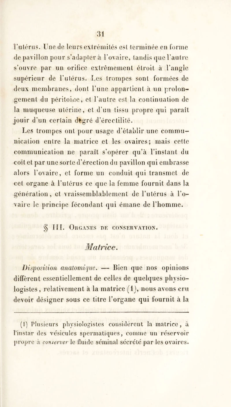 riitcrns. Une de leurs exlréniilés est terminée en forme de pavillon pour s’adapter à Tovaire, tandis que l’autre s’ouvre par un orifice extrêmement étroit à l’angle supérieur de l’utérus. Les trompes sont formées de deux membranes, dont l’une appartient à un prolon¬ gement du péritoine, et l’autre est la continuation de la muqueuse utérine, et d’un tissu propre qui paraît jouir d’un certain d^gré d’érectilité. Les trompes ont pour usage d’établir une commu¬ nication entre la matrice et les ovaires; mais cette communication ne paraît s’opérer qu’à l’instant du coït et par une sorte d’érection d u pavillon qui embrasse alors l’ovaire, et forme un conduit qui transmet de cet organe à l’utérus ce que la femme fournit dans la génération, et vraissemblablement de l’utérus à l’o¬ vaire le principe fécondant qui émane de l’homme. § lîl. Organes de conservation. Matrice, Disposition anatomique. — Bien que nos opinions diffèrent essentiellement de celles de quelques physio¬ logistes , relativement à la matrice (1), nous avons cru devoir désigner sous ce titre l’organe qui fournit à la (1) Plusieurs physiologistes considèrent la matrice, à l’instar des vésicules spermatiques, comme un réservoir jiropre à conserver le fluide séminal sécrété par les ovaires.