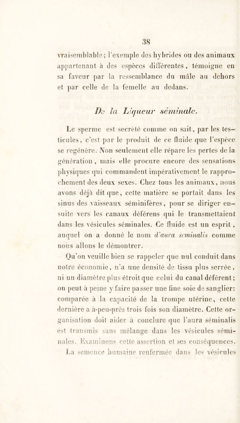 vraisemblable; l’exemple des hybrides ou des animaux ap{)artenaïît à des espèces différentes, lénioi^nm en sa faveur par la ressemblance du male au dehors et par celle de la fernelle au dedans. De la LUjueur séminale. Le sperme est secrèlé comme on sait, parles tes¬ ticules, c’est par le produit de ce fluide que l’espèce se régénéré. Non seulement elle répare les pertes de la génération , mais elle procure encore des sensalions ])liysiques qui commandent impérativement le rappro¬ chement des deux sexes. Chez tous les animaux, nous avons déjà dit que, cet(e matière se portait dans les sinus des vaisseaux séminifères, pour se diriger en¬ suite vers les canaux déférens qui le transmettaient dans les vésicules séminales. Ce Huide est un esprit , auquel on a donné le nom d’aura siminalis comme nous allons le démontrer. Qu’on veuille bien se rappeler que nul conduit dans notre économie, n’a une densité de tissu plus serrée, ni un diamètre plus étroit que celui du canal déférent ; on peut à peine y faire passer une fine soie de sanglier: comparée à la capacité de la trompe utérine, cette dernière a à-peu-près trois fois son diamètre. Cette or¬ ganisation doit aider à conclure que l’aura séminalis est Iransîuis sans mélange dans les vésicules sémi¬ nales. Examinons celte assertion et scs conséquences. J.a semence humaine renfermée dans les vésicules
