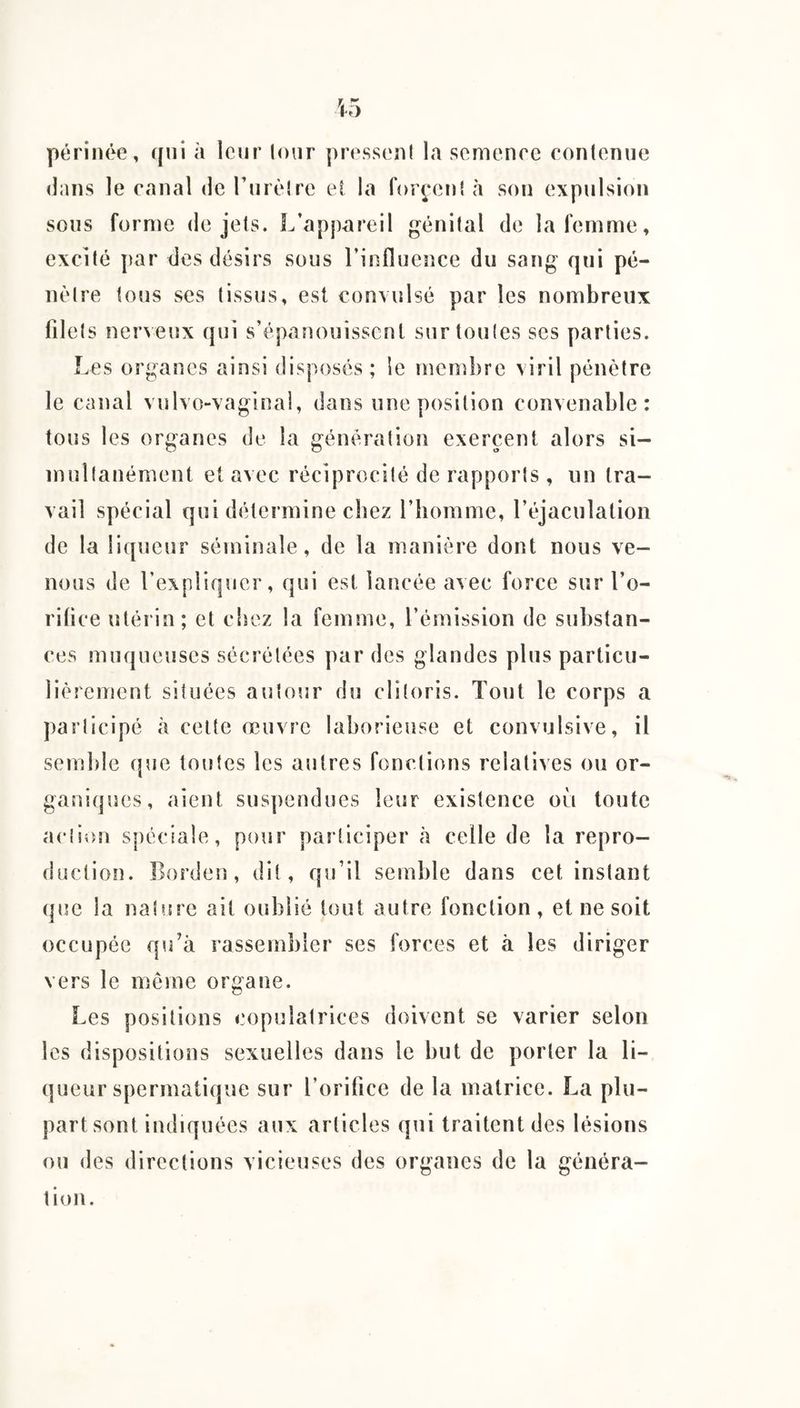 périnée, qui h leur lour presseni la semence conlenue dans le canal de Tiirèlre et la forcen! à son expulsion sous forme de jets. L’appareil génital de la femme, excité par des désirs sous l’influence du sang qui pé¬ nètre tous ses tissus, est convulsé par les nombreux filets Der\eux qui s’épanouissent sur toutes ses parties. Les organes ainsi disposés ; le membre viril pénètre le canal vulvo-vaginal, dans une position convenable: fous les organes de la génération exercent alors si¬ multanément et avec réciprocité de rapports , un tra¬ vail spécial qui détermine chez l’homme, l’éjaculation de la liqueur séminale, de la manière dont nous ve¬ nons de l’expliquer, qui est lancée avec force sur l’o¬ rifice utérin; et chez la femme, l’émission de substan¬ ces muqueuses sécrétées par des glandes plus particu¬ lièrement situées autour du clitoris. Tout le corps a participé à celte œuvre laborieuse et convulsive, il semble (}ue toutes les autres fonctions relatives ou or¬ ganiques, aient suspendues leur existence oèi toute action spéciale, pour participer à celle de la repro¬ duction. Borden , dit, qu’il semble dans cet instant (|ue la nature ait oublié tout autre fonction, et ne soit occupée qu’à rassembler ses forces et à les diriger vers le meme organe. Les positions copulatrices doivent se varier selon les dispositions sexuelles dans le but de porter la li¬ queur spermatique sur l’orifice de la matrice. La plu¬ part sont indiquées aux articles qui traitent des lésions ou des directions vicieuses des organes de la généra¬ tion.