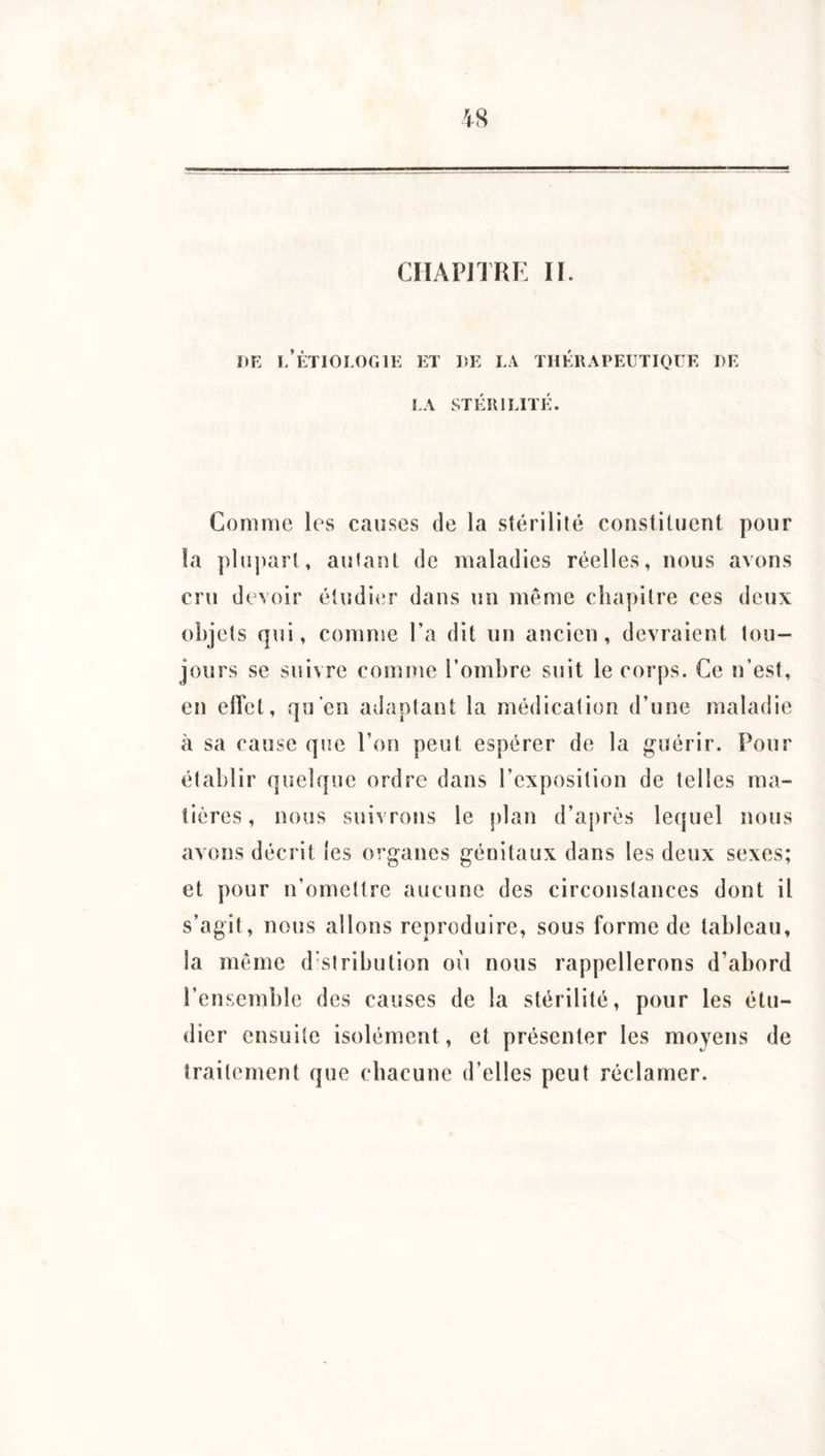 DE l/ÈTIOLOGlE ET DE LA THÉRAPEUTIOIE DE LA STÉRILITÉ. Comme les causes de la stérilité constituent pour la plupart, autant de maladies réelles, nous avons cru devoir étudier dans un même chapitre ces deux objets qui, comme l’a dit un ancien, devraient tou¬ jours se suivre comme l’ombre suit le corps. Ce n’est, en effet, qu’en adaptant la médication d’une maladie à sa cause que l’on peut espérer de la guérir. Pour établir quelque ordre dans l’exposition de telles ma¬ tières , nous suivrons le plan d’après lequel nous avons décrit les organes génitaux dans les deux sexes; et pour n’omettre aucune des circonstances dont il s’agit, nous allons reproduire, sous forme de tableau, la même distribution où nous rappellerons d’abord l’ensemble des causes de la stérilité, pour les étu¬ dier ensuite isolément, et présenter les moyens de traitement que chacune d’elles peut réclamer.