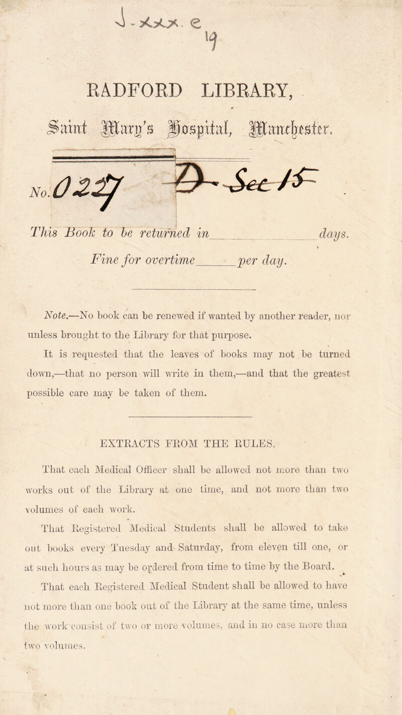 4- >C>0. £ RADFORD LIBRARY, Saint Jfforifs JfflsjriM, fftarnfaskr. Fine for overtime -__per day. Note.—No book can be renewed if wanted by another reader, nor unless brought to the Library for that purpose. It is requested that the leaves of books may not be turned down,—that no person will write in them,—and that the greatest possible care may be taken of them. EXTRACTS FROM THE RULES. That each Medical Officer shall be allowed not more than two works out of the Library at one time, and not more than two volumes of each work. That Registered Medical Students shall be allowed to take out books every Tuesday and Saturday, from eleven till one, or at such hours as may be ordered from time to time by the Board. That each Registered Medical Student shall be allowed to have not more than one book out of the Library at the same time, unless the work consist of two or more volumes, and in no case more than two volumes.