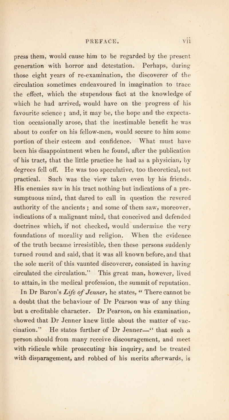 press them, would cause him to be regarded by the present generation with horror and detestation. Perhaps, during those eight years of re-examination, the discoverer of the circulation sometimes endeavoured in imagination to trace the effect, which the stupendous fact at the knowledge of which he had arrived, would have on the progress of his favourite science ; and, it may be, the hope and the expecta- tion occasionally arose, that the inestimable benefit he “was about to confer on his fellow-men, would secure to him some portion of their esteem and confidence. What must have been his disappointment when he found, after the publication of his tract, that the little practice he had as a physician, by degrees fell off. He was too speculative, too theoretical, not practical. Such was the view taken even by his friends. His enemies saw in his tract nothing but indications of a pre- sumptuous mind, that dared to call in question the revered authority of the ancients ; and some of them saw, moreover, indications of a malignant mind, that conceived and defended doctrines which, if not checked, would undermine the very foundations of morality and religion. When the evidence of the truth became irresistible, then these persons suddenly turned round and said, that it was all known before, and that the sole merit of this vaunted discoverer, consisted in having circulated the circulation.” This great man, however, lived to attain, in the medical profession, the summit of reputation. In Dr Baron’s Life of Jenner, he states, “ There cannot be a doubt that the behaviour of Dr Pearson was of any thing but a creditable character. Dr Pearson, on his examination, showed that Dr Jenner knew little about the matter of vac- cination.” He states further of Dr Jenner—“ that such a person should from many receive discouragement, and meet with ridicule while prosecuting his inquiry, and be treated with disparagement, and robbed of his merits afterwards, is