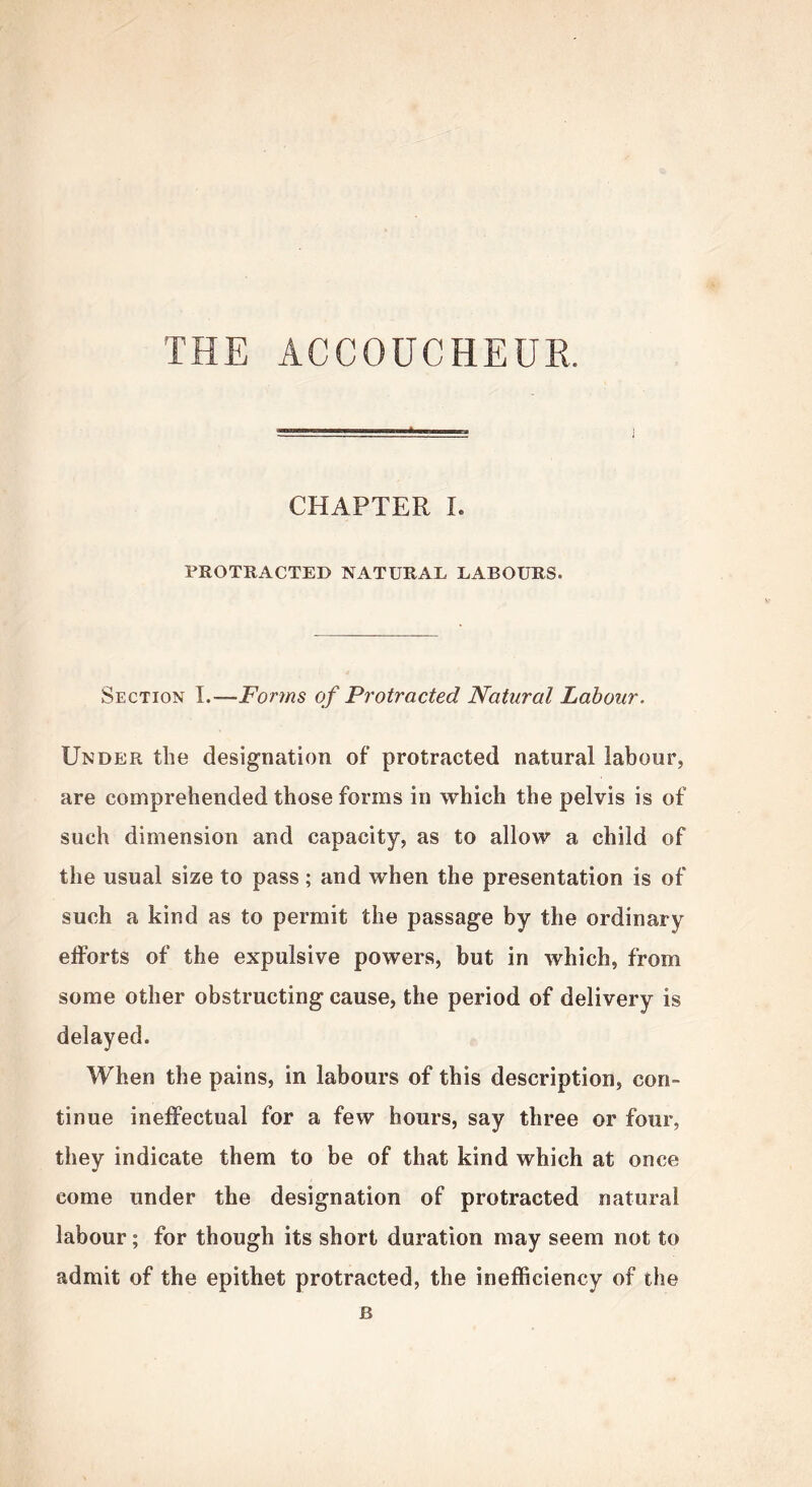 THE ACCOUCHEUR. CHAPTER I. PROTRACTED NATURAL LABOURS. Section I.—Forms of Protracted Natural Labour. Under the designation of protracted natural labour, are comprehended those forms in which the pelvis is of such dimension and capacity, as to allow a child of the usual size to pass; and when the presentation is of such a kind as to permit the passage by the ordinary efforts of the expulsive powers, but in which, from some other obstructing cause, the period of delivery is delayed. When the pains, in labours of this description, con- tinue ineffectual for a few hours, say three or four, they indicate them to be of that kind which at once come under the designation of protracted natural labour; for though its short duration may seem not to admit of the epithet protracted, the inefficiency of the B