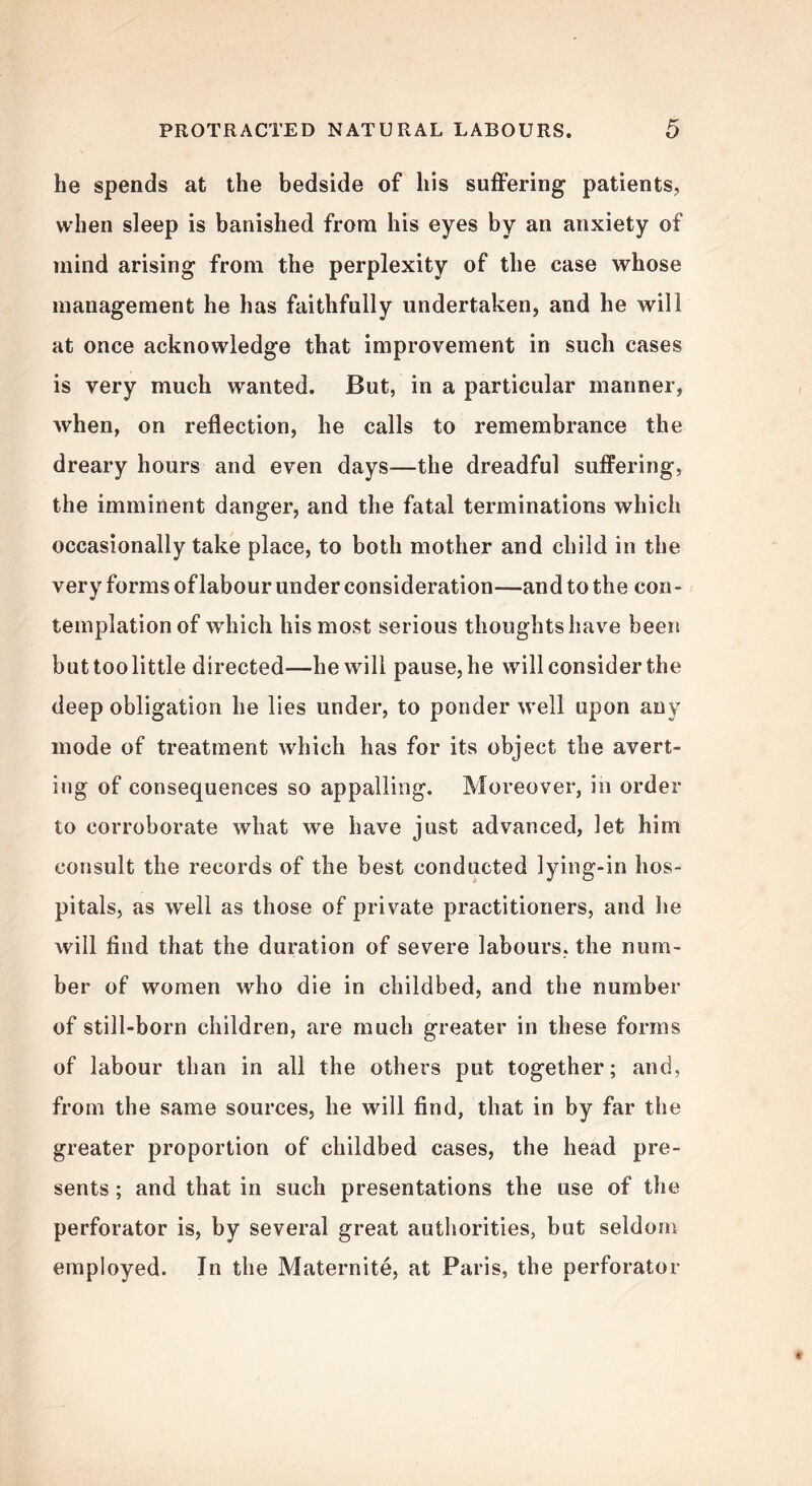 be spends at the bedside of bis suffering patients, when sleep is banished from his eyes by an anxiety of mind arising from the perplexity of the case whose management he has faithfully undertaken, and he will at once acknowledge that improvement in such cases is very much wanted. But, in a particular manner, when, on reflection, he calls to remembrance the dreary hours and even days—the dreadful suffering, the imminent danger, and the fatal terminations which occasionally take place, to both mother and child in the very forms of labour under consideration-—and to the con- templation of which his most serious thoughts have been but too little directed—-he will pause, he will consider the deep obligation he lies under, to ponder well upon any mode of treatment which has for its object the avert- ing of consequences so appalling. Moreover, in order to corroborate what we have just advanced, let him consult the records of the best conducted lying-in hos- pitals, as well as those of private practitioners, and he will find that the duration of severe labours, the num- ber of women who die in childbed, and the number of still-born children, are much greater in these forms of labour than in all the others put together; and, from the same sources, he will find, that in by far the greater proportion of childbed cases, the head pre- sents ; and that in such presentations the use of the perforator is, by several great authorities, but seldom employed. In the Maternite, at Paris, the perforator