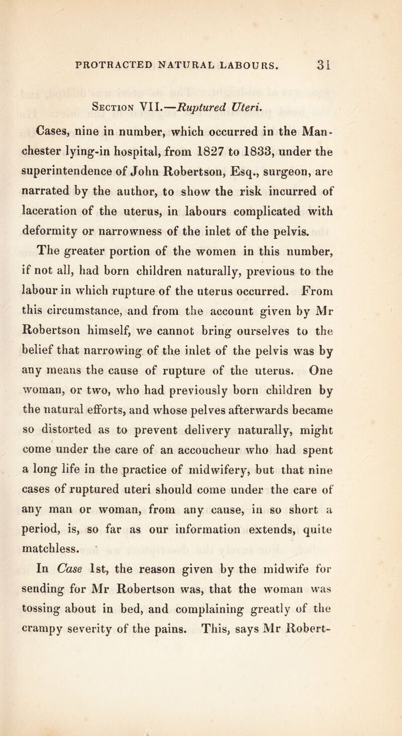 Section VII.—Ruptured Uteri. Cases, nine in number, which occurred in the Man- chester lying-in hospital, from 1827 to 1833, under the superintendence of John Robertson, Esq., surgeon, are narrated by the author, to show the risk incurred of laceration of the uterus, in labours complicated with deformity or narrowness of the inlet of the pelvis. The greater portion of the women in this number, if not all, had born children naturally, previous to the labour in which rupture of the uterus occurred. From this circumstance, and from the account given by Mr Robertson himself, we cannot bring ourselves to the belief that narrowing of the inlet of the pelvis was by any means the cause of rupture of the uterus. One woman, or two, who had previously born children by the natural efforts, and whose pelves afterwards became so distorted as to prevent delivery naturally, might come under the care of an accoucheur who had spent a long life in the practice of midwifery, but that nine cases of ruptured uteri should come under the care of any man or woman, from any cause, in so short a period, is, so far as our information extends, quite matchless. In Case 1st, the reason given by the midwife for sending for Mr Robertson was, that the woman was tossing about in bed, and complaining greatly of the crampy severity of the pains. This, says Mr Robert-