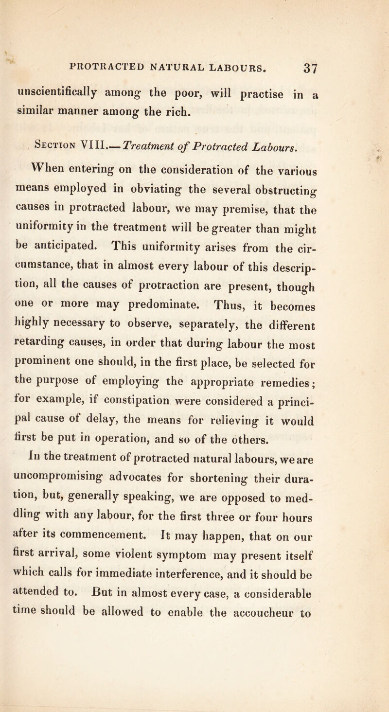 unscientifically among- the poor, will practise in a similar manner among the rich. Section VIII—Treatment of Protracted Labours. When entering on the consideration of the various means employed in obviating the several obstructing causes in protracted labour, we may premise, that the uniformity in the treatment will be greater than might be anticipated. This uniformity arises from the cir- cumstance, that in almost every labour of this descrip- tion, all the causes of protraction are present, though one or more may predominate. Thus, it becomes highly necessary to observe, separately, the different retarding causes, in order that during labour the most prominent one should, in the first place, be selected for the purpose of employing the appropriate remedies; for example, if constipation were considered a princi- pal cause of delay, the means for relieving it would first be put in operation, and so of the others. In the treatment of protracted natural labours, we are uncompromising advocates for shortening their dura- tion, but, generally speaking, we are opposed to med- dling with any labour, for the first three or four hours after its commencement. It may happen, that on our first arrival, some violent symptom may present itself which calls for immediate interference, and it should be attended to. But in almost every case, a considerable time should be allowed to enable the accoucheur to