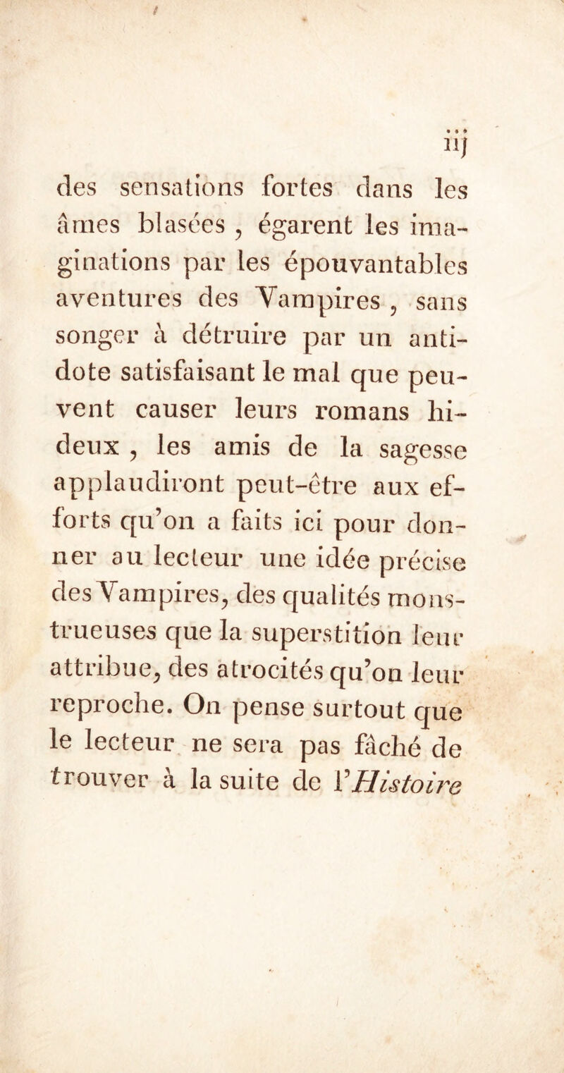 11/ des sensations fortes dans les âmes blasées , égarent les ima- ginations par les épouvantables aventures des Vampires , sans songer à détruire par un anti- dote satisfaisant le mal que peu- vent causer leurs romans hi- deux , les amis de la sagesse applaudiront peut-être aux ef- forts qu’on a faits ici pour don- ner au lecteur une idée précise des Vampires, des qualités mons- trueuses que la supei-stitioh leur attribue, des atrocités qu’on leur reproche. On pense surtout cjue le lecteur ne sera pas fâché de trouver a la suite de ŸHistoire