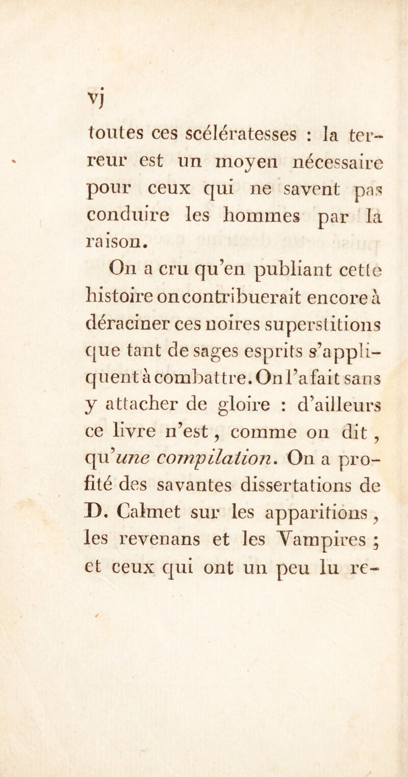 Vj toutes ces scélératesses : la ter- reur est un moyen nécessaire pour ceux qui ne savent pas conduire les hommes par la raison. On a cru qu’en publiant cette histoire on contribuerait encore à déraciner ces noires superstitions que tant de sages esprits s’appli- quent à combattre. On l’a fait sans y attacher de gloire : d’ailleurs ce livre n’est, comme on dit , C[u^ 11726 compilaiioiî. On a pro- fité des savantes dissertations de D. Calmet sur les apparitions , les revenans et les Vampires ; et ceux qui ont un peu lu re-