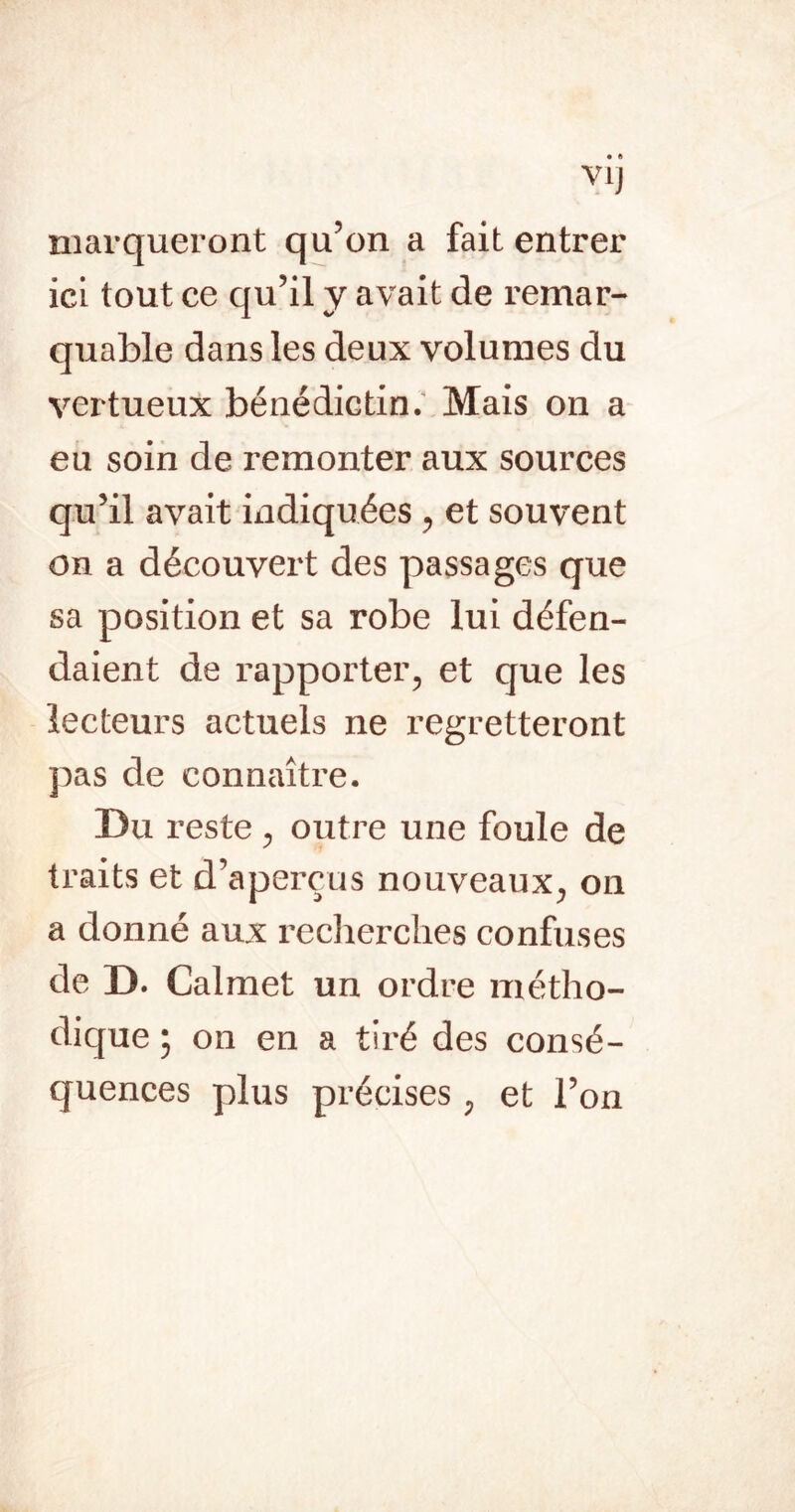 VIJ marqueront qu’on a fait entrer ici tout ce qu’il y avait de remar- quable dans les deux volumes du vertueux bénédictin; Mais on a eu soin de remonter aux sources qu’il avait indiquées ^ et souvent on a découvert des passages que sa position et sa robe lui défen- daient de rapporter, et que les lecteurs actuels ne regretteront pas de connaître. Du reste , outre une foule de traits et d’aperçus nouveaux, on a donné aux reclierclies confuses de D. Calmet un ordre métho- dique ; on en a tiré des consé- quences plus précises, et l’on