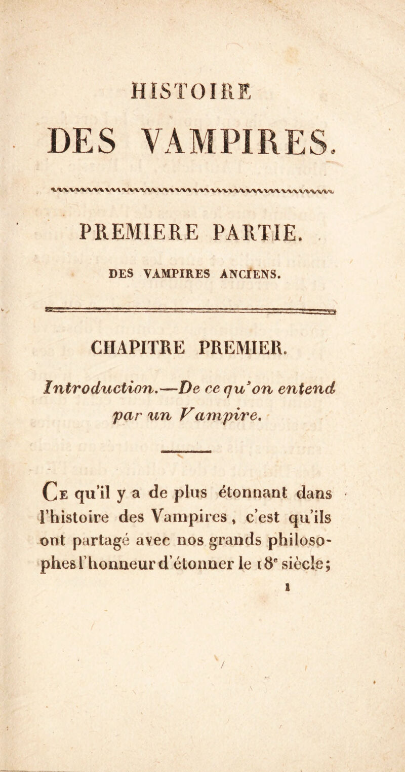 HISTOIllE DES VAMPIRES. ^/^/X’VW'WWVX'W\.^/V\.‘WV “WV >/W WX.X/\A. VWX/W wvw^ PREMIERE PARTIE. . DES VAMPIRES ANCtENS. CHAPITRE PREMIER. Introduction,—De ce qu on entend 'par un Vampire, Ce qu’il y a de plus étonnant dans l’histoire des Vampires, c’est qu’ils ont partagé avec nos grands philoso- phes l’honneur détonner le 18“ siècle; I /