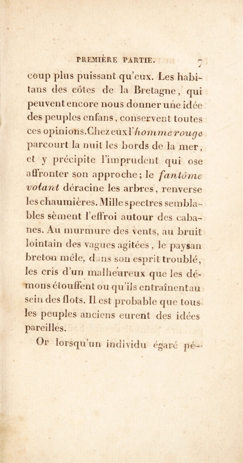 y coup plus puissant qu’eux. Les habi- tans des cotes de la Bretagne, qui peuvent encore nous donner une idée des peuples enfans, conservent toutes ces opinions.Chez eux parcourt la nuit les bords de la mer, et y précipite l’imprudent qui ose affronter son approche; le fantôme volant déracine les arlares, renverse les chaumières. iMille spectres sembla-^ blés sèment l’effroi autour des caba- nes. Au murmure des vents, au bruit lointain des vagues agitées , le paysan breton mêle, dans son esprit troublé, les cris d’un malheureux que les dé- mons étouffent ou qu’ils entraînentau sein des flots. Il est probable que tous les peuples anciens eurent des idées pareilles. Or lorsqu’un individu égaré pé-*