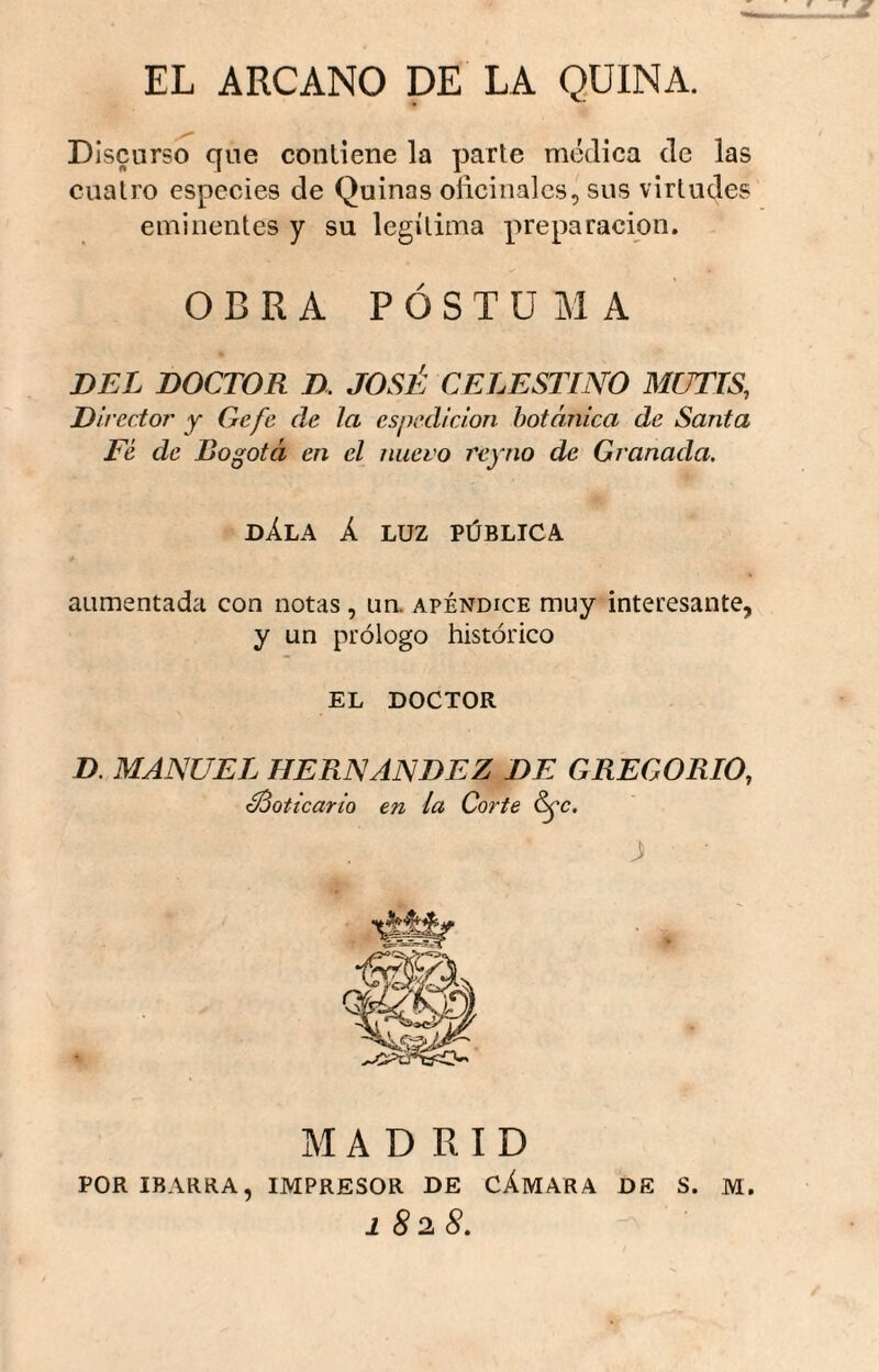 EL ARCANO DE LA QUINA. Discurso que conliene la parte médica de las cuatro especies de Quinas oñcinales, sus virtudes eminentes y su legítima preparación. OBRA POSTUMA DEL DOCTOR D. JOSÉ CELESTINO MUTIS, Director' y Gafe ele la espedí don botánica de Santa Fé de Bogotá en el nuevo reyno de Granada. DÁLA k LUZ PÚBLICA aumentada con notas, un. apéndice muy interesante, y un prólogo histórico EL DOCTOR D. MANUEL HERNANDEZ DE GREGORIO, boticario en la Corte ^c. J ■ MADRID POR IBARRA, IMPRESOR DE CÁMARA DE S. M, 1828.
