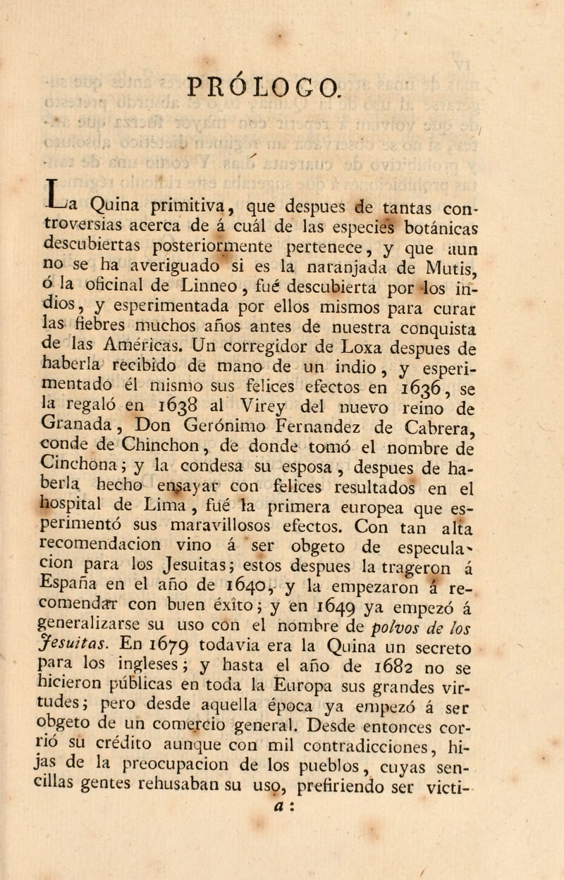 PRÓLOGO. -La Quina primitiva, que después de tantas con¬ troversias acerca de á cuál de las especies botánicas descubiertas posteriormente pertenece, y que aun no se ha averiguado si es la naranjada de Mutis, ó la oficinal de Linneo, fué descubierta por los in¬ dios, y esperimentada por ellos mismos para curar las fiebres m.uchos años antes de nuestra conquista de las Américas. Un corregidor de Loxa después de haberla recibido de mano de un indio, y esperi- mentado él mismo sus felices efectos en 1636, se la regaló en 1638 al Virey del nuevo reino de Granada, Don Gerónimo Fernandez de Cabrera, conde de Chinchón, de donde tomó el nombre de Cinchona; y la condesa su esposa , después de ha¬ berla hecho er^^ayar con felices resultados en el hospital de Lima , fué la primera europea que es- perimentó sus maravillosos efectos. Con tan alta recomendación vino á ser obgeto de especula' cion para los Jesuítas; estos después la trageron a España en el año de 1640y y la empezaron á re¬ comendar con buen éxito j y en 1649 ya empezó á generalizarse su uso con el nombre de polvos de los yesuitüs. En 1679 todavía era la Quina un secreto p.ya los ingleses; y hasta el año de 1682 no se hicieron públicas en toda la Europa sus grandes vir¬ tudes; pero desde aquella época ya empezó á ser obgeto de un comercio general. Desde entonces cor¬ rió su crédito aunque con mil contradicciones, hi¬ jas de la preocupación de los pueblos, cuyas sen¬ cillas gentes rehusaban su uso, prefiriendo ser victi- a :