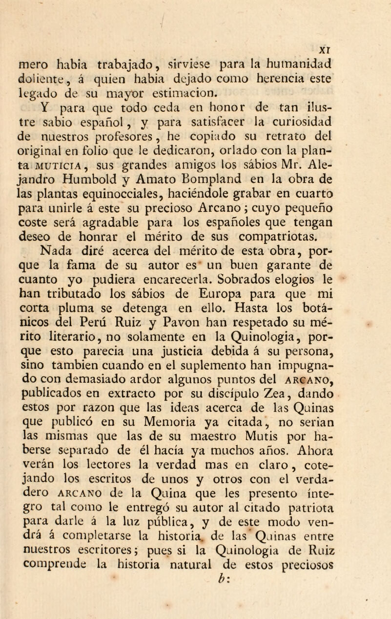xr mero había trabajado, sirviese para la humanidad doliente, á quien había dejado como herencia este legado de su mayor estimación. Y para que todo ceda en honor de tan ilus¬ tre sabio español, y para satisfacer la curiosidad de nuestros profesores, he copiado su retrato del original en folio que le dedicaron, orlado con la plan¬ ta MUTiciA, sus grandes amigos los sabios Mr. Ale¬ jandro Humbold y Amato Bompland en la obra de las plantas equinocciales, haciéndole grabar en cuarto para unirle á este su precioso Arcano; cuyo pequeño coste será agradable para los españoles que tengan deseo de honrar el mérito de sus compatriotas. Nada diré acerca del mérito de esta obra, por¬ que la fama de su autor es un buen garante de cuanto yo pudiera encarecerla. Sobrados elogios le han tributado los sábios de Europa para que mi corta pluma se detenga en ello. Hasta los botá¬ nicos del Perú Ruiz y Pavón han respetado su mé¬ rito literario, no solamente en la Quinologia, por¬ que esto parecía una justicia debida á su persona, sino también cuando en el suplemento han impugna¬ do con demasiado ardor algunos puntos del arcano, publicados en extracto por su discípulo Zea, dando estos por razón que las ideas acerca de las Quinas que publicó en su Memoria ya citada, no serian las mismas que las de su maestro Mutis por ha¬ berse separado de él hacía ya muchos años. Ahora verán los lectores la verdad mas en claro, cote¬ jando los escritos de unos y otros con el verda¬ dero ARCANO de la Quina que les presento ínte¬ gro tal como le entregó su autor al citado patriota para darle á la luz pública, y de este modo ven¬ drá á completarse la historia, de las Quinas entre nuestros escritores; pues si la Quinologia de Ruiz comprende la historia natural de estos preciosos h‘.