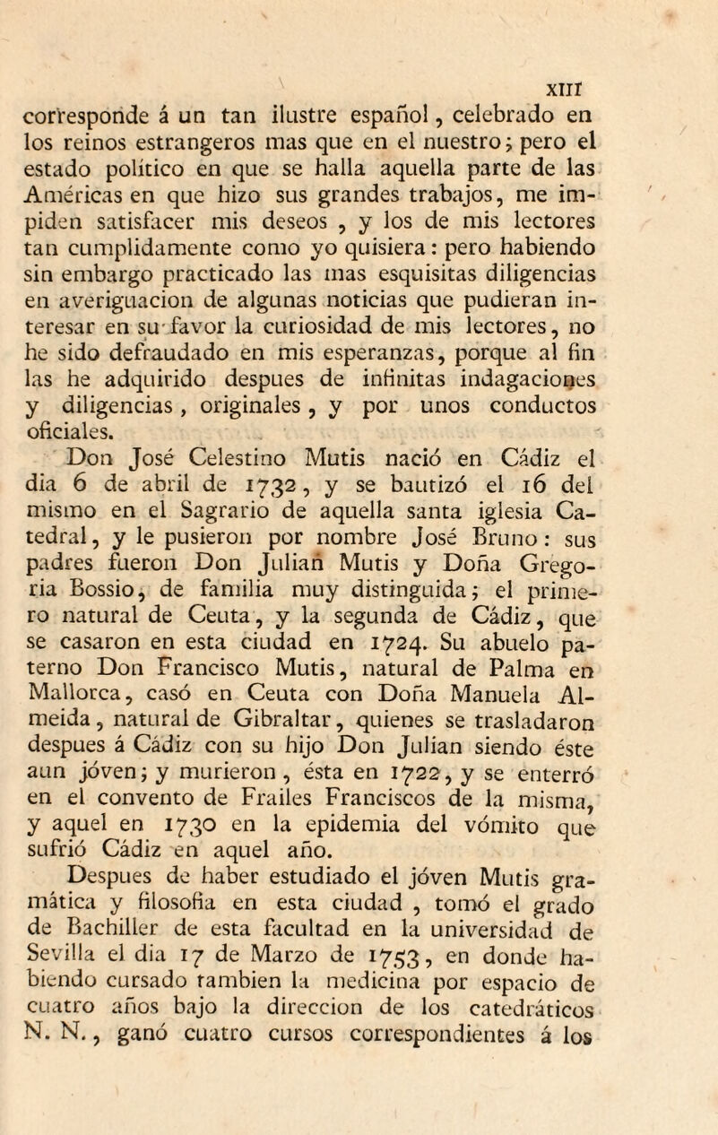 xiir corresponde á un tan ilustre español, celebrado en los reinos estrangeros mas que en el nuestro; pero el estado político en que se halla aquella parte de las Américas en que hizo sus grandes trabajos, me im¬ piden satisfacer mis deseos , y los de mis lectores tan cumplidamente como yo quisiera: pero habiendo sin embargo practicado las mas esquisitas diligencias en averiguación de algunas noticias que pudieran in¬ teresar en SU'favor la curiosidad de mis lectores, no he sido defraudado en mis esperanzas, porque al fin las he adquirido después de infinitas indagaciones y diligencias, originales, y por unos conductos oficiales. Don José Celestino Mutis nació en Cádiz el dia 6 de abril de 1732, y se bautizó el 16 del mismo en el Sagrario de aquella santa iglesia Ca¬ tedral, y le pusieron por nombre José Bruno; sus padres fueron Don Julián Mutis y Doña Grego- ria Bossio, de familia muy distinguida; el prime¬ ro natural de Ceuta, y la segunda de Cádiz, que se casaron en esta ciudad en 1724. Su abuelo pa¬ terno Don Francisco Mutis, natural de Palma en Mallorca, casó en Ceuta con Doña Manuela Al- meida, natural de Gibraltar, quienes se trasladaron después á Cádiz con su hijo Don Julián siendo éste aun jóven; y murieron, ésta en 1722, y se enterró en el convento de Frailes Franciscos de la misma, y aquel en 1730 en la epidemia del vómito que sufrió Cádiz en aquel año. Después de haber estudiado el jóven Mutis gra¬ mática y filosofia en esta ciudad , tomó el grado de Bachiller de esta facultad en la universidad de Sevilla el dia 17 de Marzo de 1753, en donde ha¬ biendo cursado también la medicina por espacio de cuatro años bajo la dirección de los catedráticos N. N., ganó cuatro cursos correspondientes á los