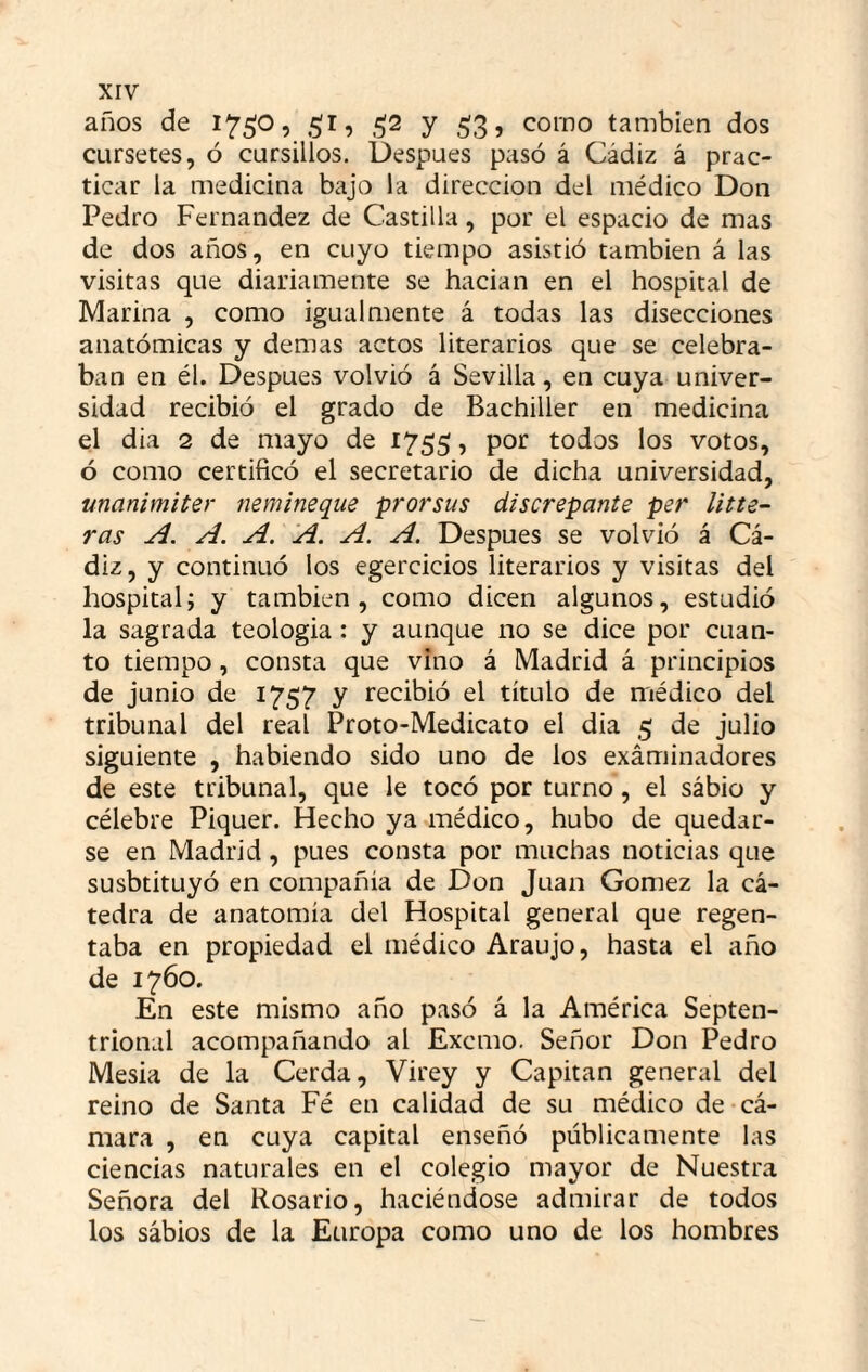 años de i75;o, 51, .512 y 5:3, corno también dos CLirsetes, ó cursillos. Uespues pasó á Cádiz á prac¬ ticar la medicina bajo la dirección del médico Don Pedro Fernandez de Castilla, por el espacio de mas de dos años, en cuyo tiempo asistió también á las visitas que diariamente se hacian en el hospital de Marina , como igualmente á todas las disecciones anatómicas y demas actos literarios que se celebra¬ ban en él. Después volvió á Sevilla, en cuya univer¬ sidad recibió el grado de Bachiller en medicina el dia 2 de mayo de 1755, por todos los votos, ó como certificó el secretario de dicha universidad, unanimiter nemineque prorsus discrepante per Uñe¬ ras A. A. A. A. A. A. Después se vohdó á Cᬠdiz, y continuó los egercicios literarios y visitas del hospital; y también, como dicen algunos, estudió la sagrada teologia: y aunque no se dice por cuan¬ to tiempo, consta que vino á Madrid á principios de junio de 1757 y recibió el título de médico del tribunal del real Proto-Medicato el dia 5 de julio siguiente , habiendo sido uno de los exáminadores de este tribunal, que le tocó por turno, el sabio y célebre Piquer. Hecho ya médico, hubo de quedar¬ se en Madrid, pues consta por muchas noticias que susbtituyó en compañía de Don Juan Gómez la cᬠtedra de anatomía del Hospital general que regen¬ taba en propiedad el médico Araujo, hasta el año de 1760. En este mismo año pasó á la América Septen¬ trional acompañando al Excmo. Señor Don Pedro Mesia de la Cerda, Virey y Capitán general del reino de Santa Fé en calidad de su médico de cᬠmara , en cuya capital enseñó públicamente las ciencias naturales en el colegio mayor de Nuestra Señora del Rosario, haciéndose admirar de todos los sábios de la Europa como uno de los hombres