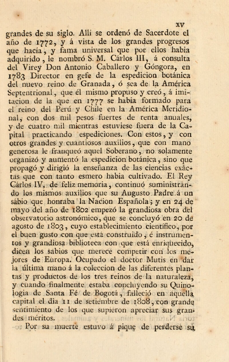 grandes de su siglo. Allí se ordenó de Sacerdote el año de 1772, y á vista de los grandes progresos que hacía, y fama universal que por ellos habia adquirido , le nombró S. M. Cárlos III, á consulta del Virey Don Antonio Caballero y Góngora, en 1783 Director en gefe de la espedicion botánica del nuevo reino de Granada, ó sea de la América Septentrional, que él mismo propuso y creó, á imi¬ tación de la que en 1777 se habia formado para el reino del Perú y Chile en la América Meridio¬ nal, con dos mil pesos fuertes de renta anuales, y de cuatro mil mientras estuviese fuera de la Ca¬ pital practicando espediciones. Con estos, y con otros grandes y cuantiosos auxilios, que con mano generosa le franqueó aquel Soberano, no solamente organizó y aumentó la espedicion botánica, sino que propagó y dirigió la enseñanza de las ciencias exác- tas que con tanto esmero habia cultivado. El Rey Cárlos IV, de feliz memoria, continuó suministran¬ do los mismos auxilios que su Augusto Padre á un sábio que honraba'la Nación Española j y en 24 de mayo del año de 1802 empezó la grandiosa obra del observatorio astronómico, que se concluyó en 20 de agosto de 1803, cuyo establecimiento científico, por el buen gusto <:on que está construido, é instrumen¬ tos y grandiosa biblioteca con/que está enriquecido, dicen los sabios que merece competir con los me^ jores de Europa. Ocupado el doctor Mutis en dar la última mano á la colección de las diferentes plan¬ tas y productos de los tres reinos de la naturaleza, y cuando finalmente estaba concluyendo su Quino- logia de Santa Fé de Bogotá, falleció en aquella, capital el dia :ii de setiembre de 1808, con grande sentimiento de los que supieron apreciar sus gran¬ des méritos. . Por su muerte estuvo á pique de perderse sti