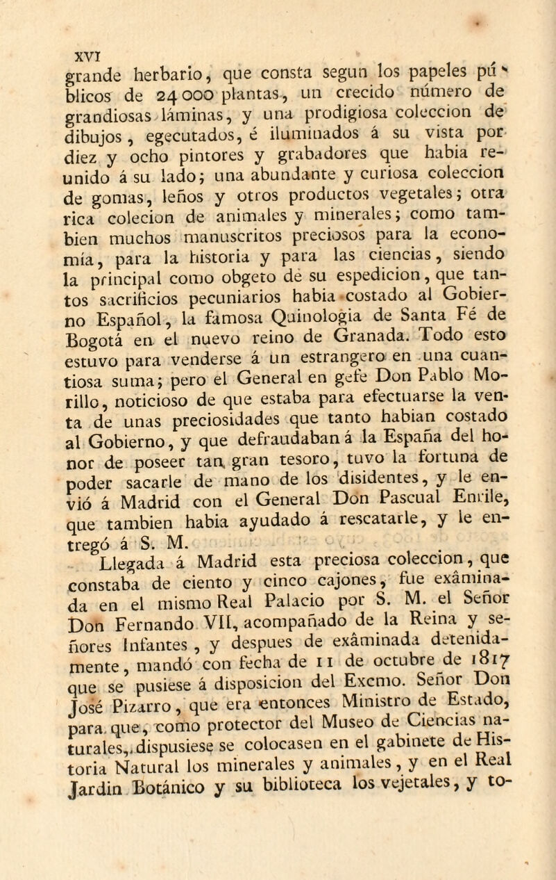 grande herbario, que consta según los papeles pií ^ blicos de 24 000 plantas, un crecido número de grandiosas láminas, y una prodigiosa colección de dibujos, egecutados, é iluminados á su vista por diez y ocho pintores y grabadores que habia re¬ unido á su lado; una abundante y curiosa colección de gomas, leños y otros productos vegetales; otra rica colecion de animales y minerales; como tam¬ bién muchos manuscritos preciosos para la econo¬ mía , para la historia y para las ciencias, siendo la principal como obgeto dé su espedicion, que tan¬ tos sacriticios pecuniarios habia -costado al Gobier¬ no Español, la famosa Quinologia de Santa Fé de Bogotá en el nuevo reino de Granada. Todo esto estuvo para venderse á un estrangero en una cuan¬ tiosa suma; pero el General en gefe Don Pablo Mo¬ rillo, noticioso de que estaba para efectuarse la ven¬ ta de unas preciosidades que tanto habian costado 2^\ Gobierno, y que defraudaban á la España del ho¬ nor de poseer tan. gran tesoro, tuvo la foituna de poder sacarle de mano de los disidentes, y le en¬ vió á Madrid con el General Don Pascual Entile, que también habia ayudado á rescatarle, y le en¬ tregó á S. M. ' . Llegada á Madrid esta preciosa colección, que constaba de ciento y cinco cajones, fue examina¬ da en el mismo Real Palacio por S. M. el Señor Don Fernando Vü, acompañado de la Reina y se¬ ñores Infantes , y después de exáminada detenida¬ mente, mandó con fecha de 11 de octubre de 1817 que se pusiese á disposición del Excmo. Señor Don José Pizarro, que era «entonces Ministro de Estado, para-que, como protector del Museo de Ciencias na¬ turales,, dispusiese se colocasen en el gabinete de His¬ toria Natural los minerales y animales, y en el Real Jardin Botánico y su biblioteca los vejetales, y to-