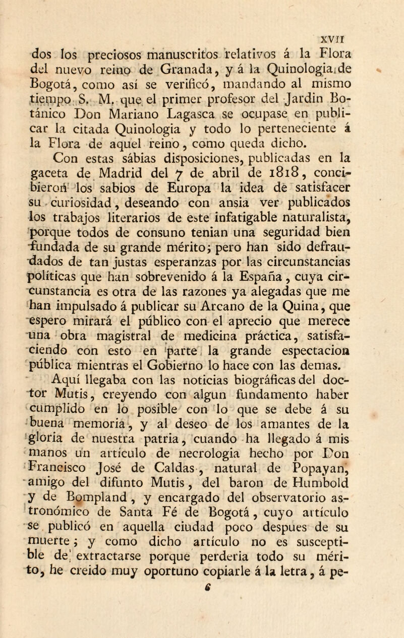 dos los preciosos riianuscritos relativos á la Flora del nuevo reino de Granada, y á la Quinologiaide Bogotá, como así se verificó, mandando al mismo tieaipo S. M, que el primer profesor del Jardin Bo¬ tánico Don Mariano Lagasca se ocupase en publi¬ car la citada Quinologia y todo lo perteneciente á la Flora de aquel reino, como queda dicho. Con estas sábias disposiciones, publicadas en la gaceta de Madrid del 7 de abril de 1818, conci- bieroA' los sabios de Europa la idea de satisfacer su curiosidad, deseando con ansia ver publicados los trabajos literarios de este infatigable naturalista, porque todos de consuno tenían una seguridad bien ■fundada de su grande mérito; pero han sido defrati- tlados de tan justas esperanzas por las circunstancias políticas que han sobrevenido á la España, cuya cir¬ cunstancia es otra de las razones ya alegadas que me han impulsado á publicar su Arcano de la Quina, que espero mirará el público con el aprecio que merece una obra magistral de medicina práctica, satisfa¬ ciendo con esto en ‘parte la grande espectacion pública mientras el Gobierno lo hace con las demas. Aquí llegaba con las noticias biográficas del doc¬ tor Mutis, creyendo con algún fundamento haber cumplido en lo posible con lo que se debe á su -buena memoria, y al deseo de los amantes de la 'gloria de nuestra patria, cuando ha llegado á mis manos un artículo de necrología hecho por Don Francisco José de Caldas , natural de Popayan, amigo del difunto Mutis, del barón de Humbold y de Bompland, y encargado del observatorio as¬ tronómico de Santa Fé de Bogotá, cuyo artículo se publicó en aquella ciudad poco después de su muerte; y como dicho artículo no es suscepti¬ ble de| extractarse porque perdería todo su méri¬ to, he creído muy oportuno copiarle á la letra, á pe- 6