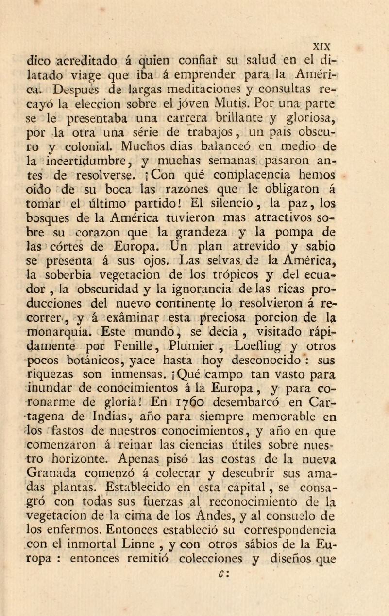 dico acreditado á quien confiar su salud en el di¬ latado viage que iba á emprender para la Améri¬ ca. Después de largas meditaciones y consultas re¬ cayó la elección sobre el joven Mutis. Por una parte se le presentaba una carrera brillante y gloriosa, por la otra una série de trabajos, un pais obscu¬ ro y colonial. Muchos dias balanceó en medio de la incertidumbre, y muchas semanas pasaron an¬ tes de resolverse. ¡Con qué complacencia hemos oido de su boca las razones que le obligaron á tomar el último partido! El silencio, la paz, los bosques de la América tuvieron mas atractivos so¬ bre su corazón que la grandeza y la pompa de las córtes de Europa. Un plan atrevido y sabio se presenta á sus ojos. Las selvas, de la América, la soberbia vegetación de los trópicos y del ecua¬ dor , la obscuridad y la ignorancia de las ricas pro¬ ducciones del nuevo continente lo resolvieron á re¬ correr-, y á exáminar esta preciosa porción de la monarquía. Este mundo, se decia , visitado rápi¬ damente por Fenille, Plumier , Loefling y otros pocos botánicos, yace hasta hoy desconocido : sus riquezas son inmensas. íQué campo tan vasto para inundar de conocimientos á la Europa, y para co¬ ronarme de gloria! En 1760 desembarcó en Car- •tagena de Indias, año para siempre memorable en los fastos de nuestros conocimientos, y año en que comenzaron á reinar las ciencias útiles sobre nues¬ tro horizonte. Apenas pisó las costas de la nueva Granada comenzó á colectar y descubrir sus ama¬ das plantas. Establecido en esta capital, se consa¬ gró con todas sus fuerzas al reconocimiento de la vegetación de la cima de los Andes, y al consuelo de los enfermos. Entonces estableció su correspondencia con el inmortal Linne , y con otros sábios de la Eu¬ ropa : entonces remitió colecciones y diseños que e: