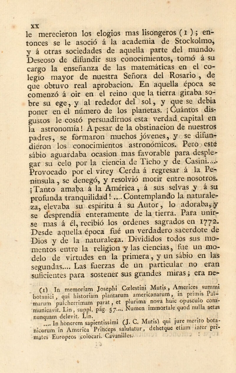 le merecieron los elogios mas lisongeros (i ); en¬ tonces se le asoció á la academia de Stockolmo, y á otras sociedades de aquella parte del mundo. Deseoso de difundir sus conocimientos, tomó á su cargo la enseñanza de las matemáticas en el co¬ legio mayor de nuestra Señora del Rosario, de que obtuvo real aprobación. En aquella época se comenzó á oir en el reino que la tierra giraba so¬ bre su ege, y al rededor del sol, y que se debía poner en el número de los planetas, i Cuantos dis¬ gustos le costó persuadirnos esta verdad capital en la astronomía! A pesar de la obstinación de nuestros padres, se formaron m.uchos jóvenes, y se difun¬ dieron los conocimientos astronómicos. Pero este sábio aguardaba ocasión mas ñivorable para desple¬ gar su celo por la ciencia de Ticho y de Casini..... Provocado por el virey Cerda á regresar á la Pe¬ nínsula , se denegó, y resolvió morir entre nosotros, i Tanto amaba á la América , á sus selvas y á su profunda tranquilidad! ....Contemplando la naturale¬ za, elevaba su espíritu á su Autor, lo adoraba^y se desprendía enteramente de la tierra. Para unir¬ se mas á él, recibió los ordenes sagrados en 1772. Desde aquella época fué un verdadero sacerdote de Dios y de la naturaleza. Divididos todos sus mo¬ mentos entre la religión y las ciencias, fue un mo¬ delo de virtudes en la primera, y un sábio en las segundas.... Las fuerzas de un particular no eran suficientes para sostener sus grandes miras j era ne- (i) In menioriani Joseplil Ccclestlnl^ Mutis, Anierlces sunmii botanici , qui historlain plantarum americanarum, ín primis Pal- niarum pulcherrimam parat, et plurima nova huic opúsculo com- municavir. Lin , suppl. pág- SZ-. Numen imraortale quod milla actas nunquam delevit. Lin. . . • •. u . .... In honerem sapientissimi (J. C. Mutis) qui jure mérito bota- nicorum in America Prihceps salutatur, dchetque eliain ínter pri¬ mates Europeos colocar!. Cavani-lles, - •