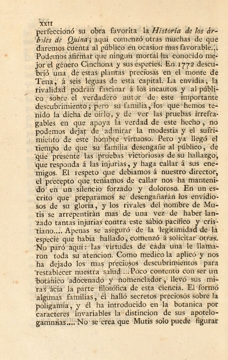 perfeccionó su obra favorita la Historia de los ár- ^bjles de Quina'', aquí comenzó otras muchas de que daremos buenta al público en ocasión mas favorable... Podemos afirniar que ningún mortal ha conocido me¬ jor el género Cinchona y sus especies. En. 1772 descu¬ brió una de estas plantas preciosas en el monte de Tena, á seis leguas de esta capital. La envidia, la rivalidad podrán ñiscinar á los incautos y al públi¬ co sobre el verdaderó autor de este importante descubrimiento; peno su familia, los que hemos te¬ nido la dicha de óirlo, y de ver las pruebas irrefra¬ gables en que apoya la verdad de este hecho, no podemos dejar de admirar la modestia y el sufri¬ miento de este hombre-virtuoso. Pero ya llegó el tiempo de que su familia desengañe al público, de ■que presente las pruebas victoriosas de su hallazgo, que responda á las injurias, y haga callar á sus ene¬ migos. El respeto que debiamos á nuestro director, el precepto que teníamos de callar nos ha manteni¬ do en un silencio forzado y doloroso. En un es¬ crito que préparamos se desengañarán los envidio¬ sos de su gloria, y los rivales del nombre de Mu¬ tis se arrepentirán mas de una vez de haber lan¬ zado tantas injurias contra este sábio pacífico y cris- 'tiano.... Apenas se aseguró de la legitimidad de la especie que habia hallado, comenzó á solicitar otras. ■Ro paró aquí: las virtudes dé cada una le llama¬ ron toda su atención. Como medico la aplicó y nos ha dejado los mas preciosos descubrimientos para 'restablecer nuestra salud....Poco contento con ser un botátiico adocenado y nomenclador, llevó sus mi- 'ra'á’ácia la parte filosófica de esta ciencia. El formó algunas familias, él halló secretos preciosos sobre la poligamia, y él ha introducido en la botánica por caracteres invariables la distinción de sus apotelo- gammias.... No se‘crea que Mutis solo puede figurar