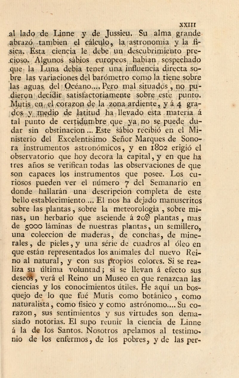 al lado de Linne y de Jussicu. Su alma grande abrazó .también el cálcL)lo, la/astronomía y la .fí¬ sica, Esta ciencia le debe un descubrimiento pre¬ cioso. Algunos sábios europeos ^ habian sospechado que* la Luna debia tener una influencia directa so¬ bre las variaciones del barómetro como la tiene sobre las aguaSj del Océano,... Pero mal situados , no pu¬ dieron decidir satisfactoriamente sobre este punto. Mutis enf el corazón de la zona ardiente, y á 4 gra¬ dos y_;pedip de latitud ha llevado esta . materia á tal punto de certidMtnbre que ya,no se puede du¬ dar sin obstinación... Este sábio recibió en el Mi¬ nisterio del Excelentísimo Señor Marques de Sono¬ ra instrumentos astronómicos, y en 1802 erigió el observatorio que hoy decora la capital, y en que ha tres años se verifican todas las observaciones de que son capaces los instrumentos que posee. Los cu¬ riosos pueden ver el número 7 del Semanario en donde hallarán una descripción completa de este bello establecimiento.... El nos ha dejado manuscritos sobre las plantas, sobre la meteorología , sobre mi¬ nas, un herbario que asciende á 2o0 plantas , mas de 5000 láminas de nuestras plantas, un semillero, una colección de maderas, de conchas, de mine¬ rales , de pieles, y una série de cuadros al óleo en que están representados los animales del nuevo Rei¬ no al natural, y con sus propios colores. Si se rea¬ liza su última voluntad i si se llevan á efecto sus deseo^, verá el Reino un Museo en que renazcan las ciencias y los conocimientos útiles. He aquí un bos¬ quejo de lo que fué Mutis como botánico , como naturalista, como fisico y como astrónomo....Su co¬ razón , sus sentimientos y sus virtudes son dema¬ siado notorias. El supo reunir la ciencia de Linne á la de los Santos. Nosotros apelamos al testimo¬ nio de los enfermos, de los pobres, y de las per-