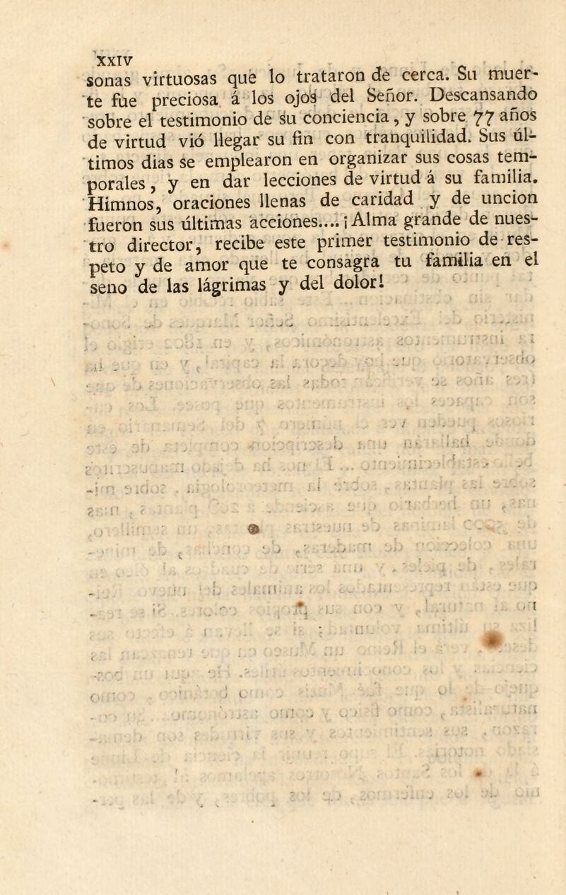 sonas virtuosas cjué lo trataron do cerca. Su nriufir'* ’te fue preciosa á los ojo's del Señor. Descansando sobre el testimonio de su conciencia, y sobre 77 de virtud vió llegar su fin con tranquilidad. Sus úl^- timos dias se emplearon en organizar sus cosas tem¬ porales , y en dar lecciones de virtud á su familia. Himnos, oraciones llenas de caridad y de unción fueron sus últimas acciones....¡Alma grande de nues¬ tro director, recibe este primer testimonio de res¬ peto y de amor que te consagra tu familia en el seno de las lágrimas y del dolor 1 i ^ ' ' ‘ ’j * • iv i Ai it- 1
