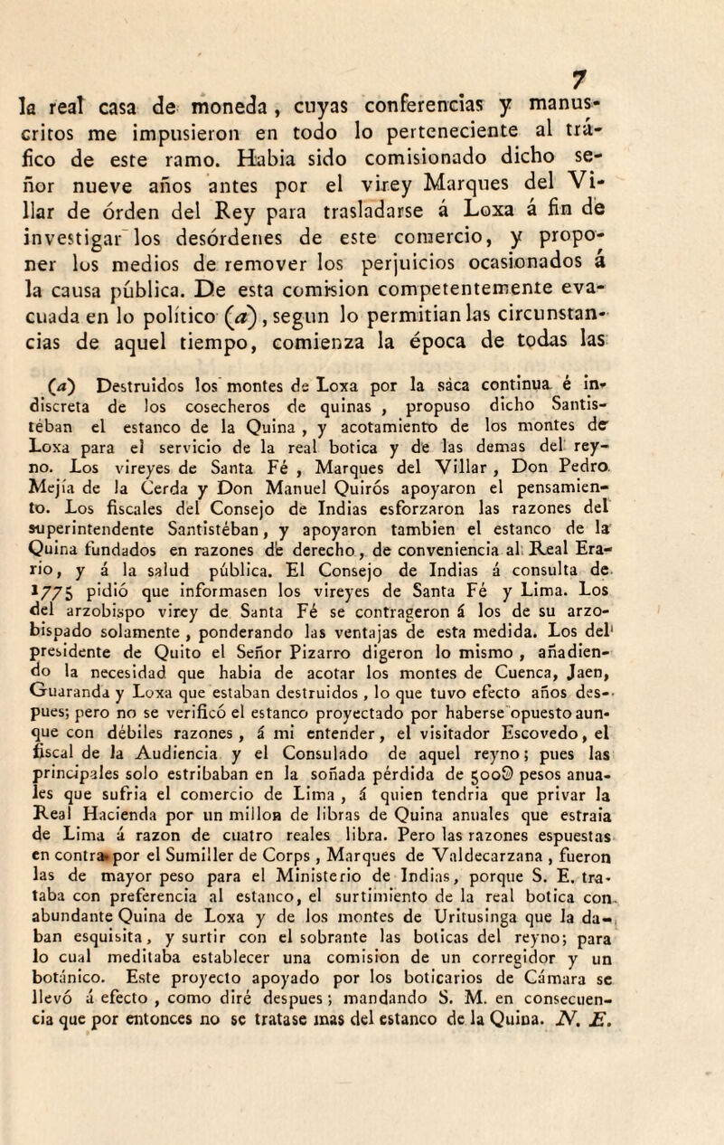 k rea! casa de moneda , cuyas conferencias y manus¬ critos me impusieron en todo lo perteneciente al trᬠfico de este ramo. Habia sido comisionado dicho se¬ ñor nueve años antes por el virey Marques del Vi¬ llar de orden del Rey para trasladarse á Loxa a fin dé investigar los desórdenes de este comercio, y propo¬ ner los medios de remover los perjuicios ocasionados a la causa pública. De esta combion competentemente eva¬ cuada en lo político (a), según lo permitían las circunstan¬ cias de aquel tiempo, comienza la época de todas las (/*) Destruidos los montes ds Loxa por la saca continua, é in¬ discreta de los cosecheros de quinas , propuso dicho Santis- léban el estanco de la Quina , y acotamiento de los montes de Loxa para el servicio de la real botica y de las demas del rey- no. Los vireyes de Santa Fé , Marques del Villar , Don Pedro. Meji'a de la Cerda y Don Manuel Quirós apoyaron el pensamien¬ to. Los fiscales del Consejo de Indias esforzaron las razones del superintendente Santistéban, y apoyaron también el estanco de la Quina fundados en razones de derecho, de conveniencia ah Real Era¬ rio, y á la salud pública. El Consejo de Indias á consulta de *775 pidió que informasen los vireyes de Santa Fé y Lima. Los del arzobispo virey de Santa Fé se contrageron á los de su arzo¬ bispado solamente , ponderando las ventajas de esta medida. Los del' presidente de Quito el Señor Pizarro digeron lo mismo , añadien¬ do la necesidad que habia de acotar los montes de Cuenca, Jaén, Guaranda y Loxa que estaban destruidos , lo que tuvo efecto años des-- pues; pero no se verificó el estanco proyectado por haberse opuesto aun¬ que con débiles razones, á mi entender, el visitador Escovedo,el fiscal de la Audiencia y el Consulado de aquel reyno; pues las principales solo estribaban en la soñada pérdida de 5008 pesos anua¬ les que sufría el comercio de Lima , á quien tendría que privar la Real Hacienda por un milloa de libras de Quina anuales que estraia de Lima á razón de cuatro reales libra. Pero las razones espuestas en contra^por el Sumiller de Corps , Marques de Valdecarzana , fueron las de mayor peso para el Ministerio de Indias, porque S. E. tra¬ taba con preferencia al estanco, el surtimiento de la real botica con., abundante Quina de Loxa y de los montes de Uritusinga que la da-, ban esquisita, y surtir con el sobrante las boticas del reyno; para lo cual meditaba establecer una comisión de un corregidor y un botánico. Este proyecto apoyado por los boticarios de Cámara se llevó á efecto , como diré después; mandando S. M. en consecuen¬ cia que por entonces no se tratase mas del estanco de la Quina. N. E.