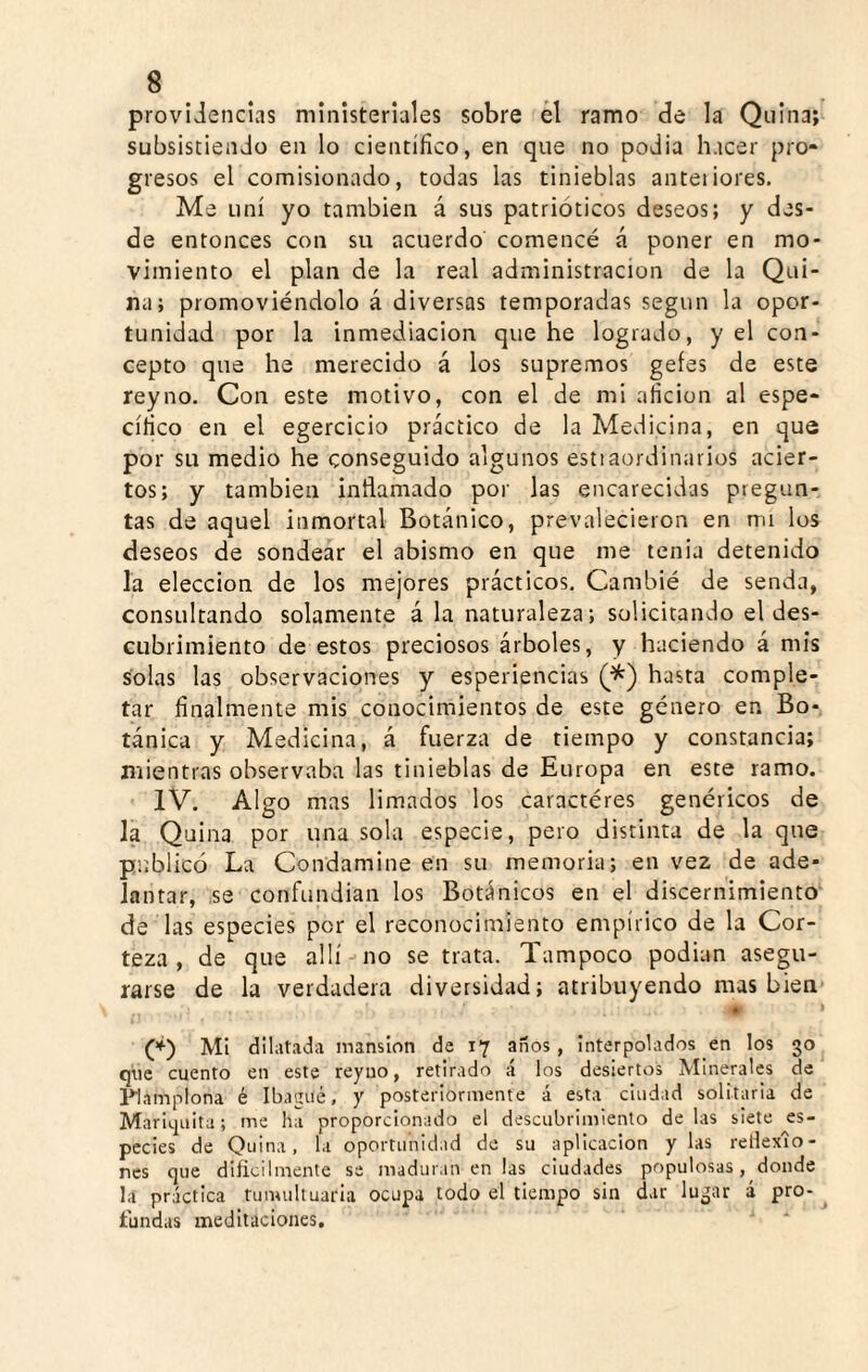 providencias ministeriales sobre él ramo de la Quina; subsistiendo en lo científico, en que no podía hacer pro¬ gresos el comisionado, todas las tinieblas anteiiores. Me uní yo también á sus patrióticos deseos; y des¬ de entonces con su acuerdo comencé á poner en mo¬ vimiento el plan de la real administración de la Qui¬ na; promoviéndolo á diversas temporadas según la opor¬ tunidad por la inmediación que he logrado, y el con¬ cepto que he merecido á los supremos gefes de este rey no. Con este motivo, con el de mi afición al espe¬ cífico en el egercicio práctico de la Medicina, en que por su medio he conseguido algunos estiaordinarios acier¬ tos; y también inflamado por las encarecidas pregun¬ tas de aquel inmortal Botánico, prevalecieron en mi los deseos de sondear el abismo en que me tenia detenido la elección de los mejores prácticos. Cambié de senda, consultando solamente á la naturaleza; solicitando el des¬ cubrimiento de estos preciosos árboles, y haciendo á mis solas las observaciones y esperiencias hasta comple¬ tar finalmente mis conocimientos de este género en Bo¬ tánica y Medicina, á fuerza de tiempo y constancia; mientras observaba las tinieblas de Europa en este ramo. IV. Algo mas limados los caractéres genéricos de la Quina por una sola especie, pero distinta de la que publicó La Condamine en su memoria; en vez de ade¬ lantar, se confundían los Botánicos en el discernimiento' de las especies por el reconocimiento empírico de la Cor¬ teza , de que allí no se trata. Tampoco podían asegu¬ rarse de la verdadera diversidad; atribuyendo mas bien • > Mi dilatada mansión de 17 años, Interpolados en los 30 que cuento en este reyuo, retirado á los desiertos Minerales de l^amplona é Ibagué, y posteriormente á esta ciudad solitaria de Mariquita; me ha proporcionado el descubrimiento de las siete es¬ pecies de Quina, la oportunidad de su aplicación y las rellexío- ncs que dificilmente se maduran en las ciudades populosas, donde la práctica tumultuarla ocupa todo el tiempo sin dar lugar á pro¬ fundas meditaciones. ■“ *
