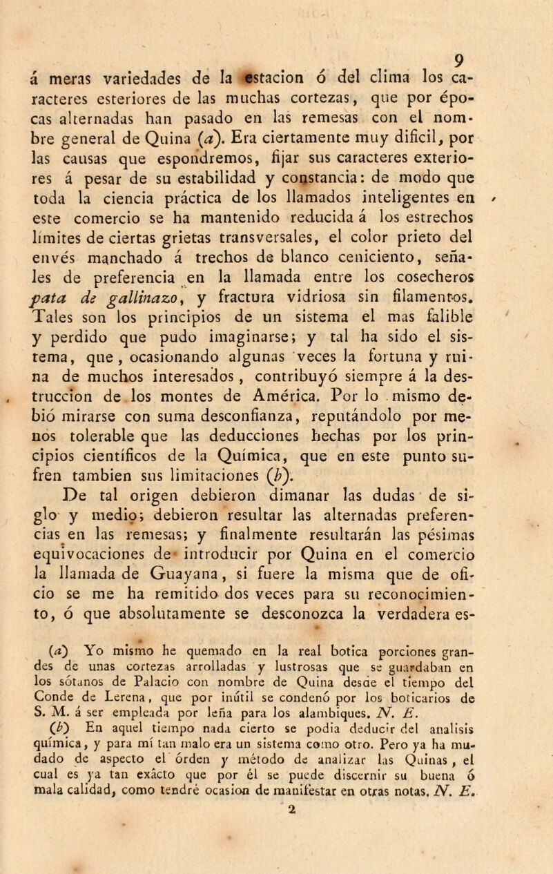 á meras variedades de la estación ó del clima los ca¬ racteres esteriores de las muchas cortezas, que por épo¬ cas alternadas han pasado en las remesas con el nom¬ bre general de Quina (a). Era ciertamente muy difícil, por las causas que espondremos, fijar sus caracteres exterio¬ res á pesar de su estabilidad y constancia: de modo que toda la ciencia práctica de los llamados inteligentes en ^ este comercio se ha mantenido reducida á los estrechos limites de ciertas grietas transversales, el color prieto del envés manchado á trechos de blanco ceniciento, seña¬ les de preferencia en la llamada entre los cosecheros pata de gallinazot y fractura vidriosa sin filamenros. Tales son los principios de un sistema el mas falible y perdido que pudo imaginarse; y tal ha sido el sis¬ tema, que, ocasionando algunas veces la íortuna y rui¬ na de muchos interesados , contribuyó siempre á la des¬ trucción de los montes de América. Por lo mismo de¬ bió mirarse con suma desconfianza, reputándolo por me¬ nos tolerable que las deducciones hechas por los prin¬ cipios científicos de la Química, que en este punto su¬ fren también sus limitaciones (/?). De tal origen debieron dimanar las dudas de si¬ glo y medio; debieron resultar las alternadas preferen¬ cias en las remesas; y finalmente resultarán las pésimas equivocaciones de* introducir por Quina en el comercio la llamada de Guayana, si fuere la misma que de ofi¬ cio se me ha remitido dos veces para su reconocimien¬ to, ó que absolutamente se desconozca la verdadera es- • (/i) Yo mismo he quemado en la real botica porciones gran¬ des de unas cortezas arrolladas y lustrosas que se guardaban en los sótanos de Palacio con nombre de Quina desde el tiempo del Conde de Lerena, que por inútil se condenó por los boticarios de S. M. á ser empleada por leña para los alambiques. iV. E. (¿) En aquel tiempo nada cierto se podia deducir del análisis química, y para mí tan malo era un sistema como otro. Pero ya ha mu¬ dado de aspecto el orden y método de analizar las Quinas , el cual es ya tan exacto que por él se puede discernir su buena 6 mala calidad, como tendré ocasión de maniíéstar en otras notas. N. E. 2