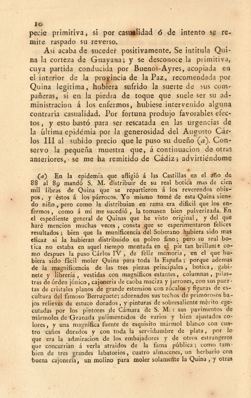 lo pecie primitiva, si por casualidad ó de intento se re¬ mite raspado su reverso. Así acaba de suceder positivamente. Se intitula Q.ui- na la corteza de Guayana; y se desconoce la primitiva, cuya partida conducida por Buenos-Ayres, acopiada en el interior de la proyincia de la Paz, recomendada por Quina legítima, hubiera sufrido la suerte de sus com¬ pañeras, si en la piedra de toque que suele ser su ad¬ ministración á los enfermos, hubiese intervenido alguna contraria casualidad. Por fortuna produjo favorables elec¬ tos , y esto bastó para ser rescatada en las urgencias de la última epidemia por la generosidad del Augusto Cár- los III al subido precio que le puso su dueño (a). Con¬ servo la pequeiña muestra que, á continuación de otras anteriores, - se me ha remitido de Cádiz; advirtiéndome En la epidemia que afligió á las Castillas en el alio de 88 al 89 mandó S. M. distribuir de su real botica mas de cien mil libras de Quina que se repartieron á los reverendos obis¬ pos, y éstos á los párrocos. Yo mismo tomé de esta Quina sien¬ do niño , pero como la distribuían en rama era difícil que los en¬ fermos , como á mí me sucedió , la tomasen bien pulverizada. En el espediente general de Quinas que he visto original, y del que haré mención muchas veces , consta que se esperimentaron felices resultados ; bien que la munifícencla del Soberano hubiera sido mas dicaz si la hubieran distribuido en polvo fíno; pero su real bo¬ tica no estaba en aquel tiempo montada en el pie tan brillante co¬ mo después la puso Carlos IV , de feliz memoria , en el que hu¬ biera sido flícll moler Quina para toda la España ; porque ademas de la magnlfícencia de las tres piezas principales, botica, gabi¬ nete y librería, vestidas con magnífícos estantes, columnas, pilas¬ tras de órden jónico, cajonería de caoba maciza y jarrones, con sus puer¬ tas de cristales planos de grande estension con zócalos y figuras de es¬ cultura del famoso Berruguete; adornados sus techos de primorosos ba¬ jos relieves de estuco dorados, y pinturas de sobresaliente mérito ege- cutadas por los pintores de Cámara de S. M. r sus pavimentos de mármoles de Granada pulimentados de varios y bien ajustados co¬ lores , y una magnífíca fíjente de esquisito marmol blanco con cua¬ tro caños dorados y con toda la servidumbre de plata, por lo que era la admiración de los embajadores y de otrcis estrangeros que concurrían á verla atraídos de la fama pública; conu) tam¬ bién de tres grandes labatorios, cuatro almacenes, un herbario con buena cajonería, un molino para moler solamente la Quina , y otras