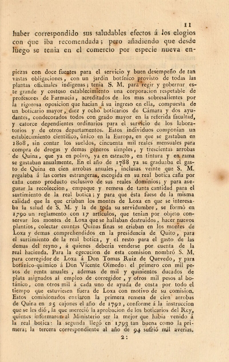 haber correspondido sus saludables efectos á Jos elogios con que iba recomendada; peio añadiendo que desde luego se tenia en el comercio por especie nueva en- piezas con doce fuentes para el servicio y buen desempeño de tan vastas obligaciones, con un jardín botánico provisto de todas Jas planta» oñtinalcs indígenas ; tenia S, M, para Vegir y gobernar es¬ te grande y costoso establecimiento una corporación respetable de protesores de Farmacia, acreditados de los mas sobresalientes por la rigorosa oposición que hacían á su ingreso en ella, compuesta de un boticario mayor ,_diez y ocho* boticarios de Cámara y dos ayu¬ dantes, condecorados todos con grado mayor en la referida facultad, y catorce dependientes ordinarios para el seríelo de los labora¬ torios y de otros departamentos. Estos individuos componían un establecimiento cientitico, único en la Europa, en que se gastaban en 2808, sin contar los sueldos, cincuenta mil reales mensuales para compra de drogas y demas géneros simples , y trescientas arrobas de Quina, que ya en polvo, ya en estracto , en tintura y carama se gastaban anualmente. En el año de 1788 ya se graduaba el gas¬ to de Quina en cien arrobas anuales , inclusas veinte que S. M. regalaba á las cortes estrangeras, escogida en su real botica caña por caña como producto esclusivo de sus reales dominios; y para ase¬ gurar la recolección, empaque y remesa de tanta cantidad para el surtimiento de la real botica; y para que ésta fuese de la misma calidad que la que criaban los montes de Loxa en que se interesa¬ ba la salud de S. M. y la de tpda su servidumbre , se formó en 1790 un reglamento con 17 artículos, que tenían por objeto con¬ servar los montes de Loxa que se hallaban destruidos , hacer nuevos plantíos, colectar cuantas Quinas finas se criaban en los montes de Loxa y demas comprehendidos en la presidencia de Quito, para el surtimiento de la real botica, y el resto para el gasto de las demas del reyno , á quienes debería venderse por cuenta de la real hacienda. Para la egecucion de esta comisión nombró S. M. para corregidor de Loxa á Don Tomas Ruíz de Quevedo, y para botánico-químico á Don Vicente Olmedo: el primero con mil pe¬ sos de renta anuales , ademas de mil y quinientos ducados de plata asignados al empleo de corregidor , y otros mil pesos al bo¬ tánico, con otros mil á cada uno de ayuda de costa por todo el tiempo que estuviesen fuera de Loxa con motivo de su comisión. Estos comisionados enviaron la primera remesa de cien arrobas de Quira en 55 cajones el año de 1792 , conforme á la instrucción que se ks dió , la que mereció la aprobación de los boticarios del Rey, quienes informaron-al Ministerio ser la mejor que había venido á la real botica: la segunda llegó en 1793 tan buena como Ja pri¬ mera; la tercera correspondiente al año de 94 sufrió mil averias, 2: