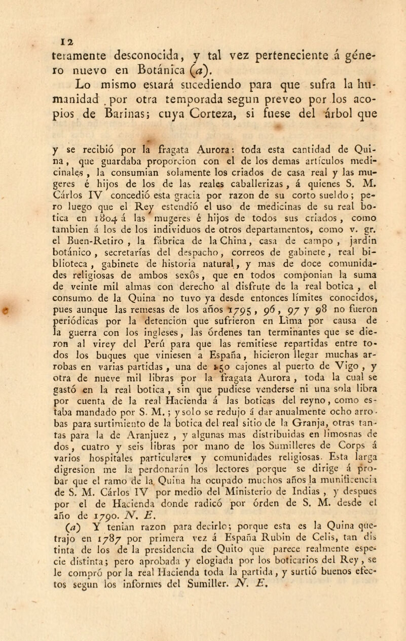 teiamente desconocida, y tal vez perteneciente á géne¬ ro nuevo en Botánica (íj). Lo mismo estará sucediendo para que sufra la hu¬ manidad .por otra temporada según preveo por los aco¬ pios de Barinas; cuya Corteza, si fuese del árbol que y se recibió por la fragata Aurora; toda esta cantidad de Qui¬ na, que guardaba proporción con el de los demas artículos medi¬ cinales , la consumian solamente los criados de casa real y las mu- geres é hijos de los de las reales caballerizas , á quienes S. M. Carlos IV concedió esta gracia por razón de su corto sueldo; pe¬ ro luego que el Rey estendió el uso de medicinas de su real bo¬ tica en 1804 á las mugeres ¿ hijos de todos sus criados , como también á los de los individuos de otros departamentos, como v. gr. el Buen-Retiro , la fábrica de la China, casa de campo, jardín botánico, secretarías del despacho, correos de gabinete, real bi¬ blioteca, gabinete de historia natural, y mas de doce comunida¬ des religiosas de ambos sexos, que en todos componían la suma de veinte mil almas con derecho al disfrute de la real botica , el consumo, de la Quina no tuvo ya desde entonces límites conocidos, pues aunque las remesas de los años 1795 , 96 , 97 y 98 no fueron periódicas por la detención que sufrieron en Lima por causa de la guerra con los ingleses, las órdenes tan terminantes que se die¬ ron al virey del Perú para que las remitiese repartidas entre to¬ dos los buques que viniesen a España, hicieron llegar muchas ar¬ robas en varias partidas , una de 1.50 cajones al puerto, de Vigo , y otra de nueve mil libras por la fragata Aurora , toda la cual se gastó en la real botica , sin que pudiese venderse ni una sola libra por cuenta de la real Hacienda á las boticas del reyno, como es¬ taba mandado por S. M, ; y solo se redujo á dar anualmente ocho arro¬ bas para surtimiento de la botica del real sitio de la Granja, otras tan¬ tas para la de Aranjuez , y algunas mas distribuidas en limosnas de dos, cuatro y seis libras por mano de los Sumilleres de Corps á varios hospitales particulares y comunidades religiosas. Esta larga digresión me la perdonarán los lectores porque se dirige á pro¬ bar que el ramo de la. Quina ha ocupado muchos años la munlücenci i de S. M. Carlos IV por medio del Ministerio de Indias , y después por el de Hacienda donde radicó por orden de S. M. desde el año de 1790. N. E. (^) Y tenían razón para decirlo; porque esta es la Quina quc- frajo en 1787 por primera vez á España Rubín de Cells, tan dis tinta de los de la presidencia de Quito que parece realmente espe¬ cie distinta ; pero aprobada y elogiada por los boticarios del Rey, se le compró por la real Hacienda toda la partida, y surtió buenos efec¬ tos según los informes del Sumiller. N. E,