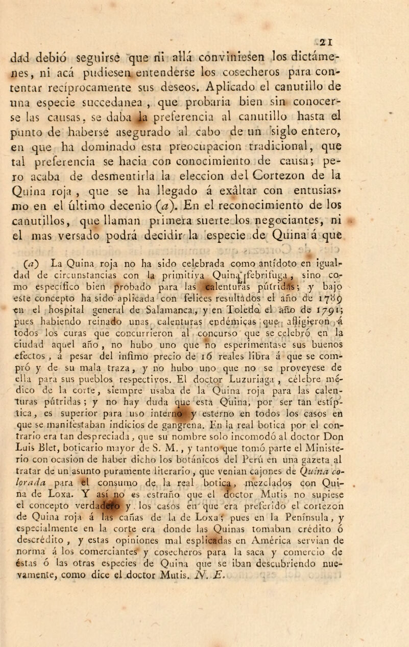 liád debió seguirse que ril allá conviniesen los dictáme¬ nes, ni acá pudiesen, encenderse los cosecheros para con¬ tentar recíprocamente sus deseos. Aplicado el canutillo de una especie succedanea , que probaiia bien sin conocer¬ se las causas, se daba ia prelerencia al canutillo hasta el punto de haberse asegurado al cabo de un 'siglo entero, en que ha dominado esta preocupación tradicional, que tal preferencia se hacia con conocimiento de causa; pe¬ ro acaba de desmentirla la elección del Cortezon de la Quina roja , que se ha llegado á exaltar con entusias* mo en el último decenio {a\ En el reconocimiento de los canutillos, que llaman piimera suerte los negociantes, ni el mas versado podrá decidir la- especie de Quina á que (/i) La Quina roja no ha sido celebrada como antídoto en igual¬ dad de circunstancias con la primitiva Quin^jfebrit'uga , sino co¬ mo específico bien probado para las calenturas pútridíts; y bajo este concepto ha sido aplicada con felices resultádos el año de lybp en el hospital general de Salamanca., y en Toleda el año de 1791; pues habiendo reinado unas calenturas endémicas qu&( afligieron j-á todos los curas que concurrieron al concurso que se celebró en la ciudad ac|Liel año , no hubo uno que ño esperimentase sus buenos efectos , a pesar del infimo precio de í6 reales libra á que se com¬ pró y de su mala traza, y no hubo uno que no se proveyese de ella para sus pueblos respectivos. El doctor Luzuriaga , célebre mé¬ dico de la corte, siempre usaba de la Quina roja para las calen¬ turas pútridas ; y no hay duda q^ esta Quina, por ser tan estíp¬ tica, es superior para uso intern^y esterno en todos los casos en que se manitéstaban indicios de gangrena. En la real botica por el con¬ trario era tan despreciada, que su nombre solo incomodó al doctor Don Luis Blet, boticario mayor de S. M., y tantotjue tomó parte el Ministe¬ rio con ocasión de haber dicho los botánicos del Perii en una sazeta al tratar de un asunto puramente literario, que venían cajones de Quina co¬ lorada para el consumo de la real botica, mezclados con Qui¬ na de Loxa. Y así no es estraño ^ue el doctor Mutis no supiese el concepto verdadbfo y . los casos eir que era preferido el cortezon de Quina roja á las canas de la de Loxaí pues en la Península, y especialmente en la corte era donde las Quinas lomaban crédito ó descrédito , y estas opiniones mal espllcadas en América servían de norma á los comerciantes’ y cosecheros para la saca y comercio de éstas ó las otras especies de Quina que se iban descubriendo nue¬ vamente, como dice el doctor Mutis. N. E.