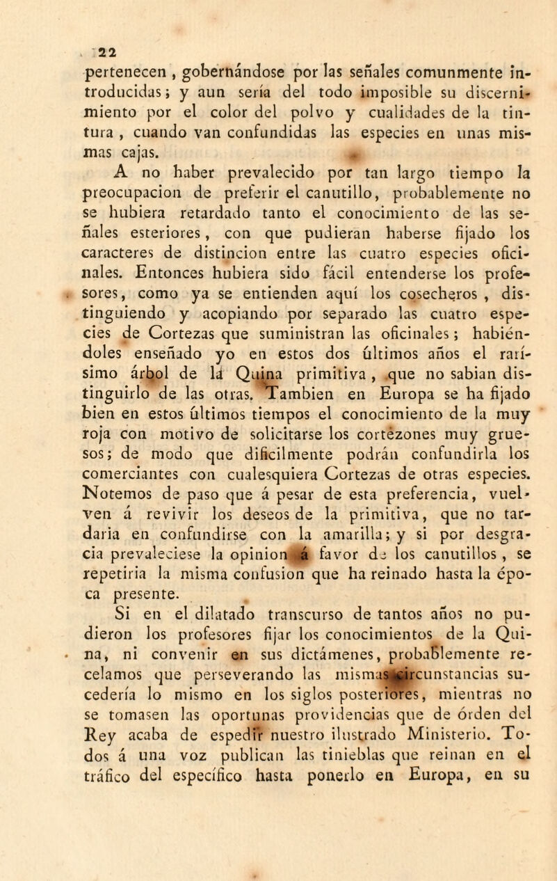 pertenecen , gobernándose por las señales comunmente in¬ troducidas; y aun sería del todo imposible su discerni¬ miento por el color del polvo y cualidades de la tin¬ tura , cuando van confundidas las especies en unas mis¬ mas cajas. A no haber prevalecido por tan largo tiempo la preocupación de preferir el canutillo, probablemente no se hubiera retardado tanto el conocimiento de las se¬ ñales esteriores, con que pudieran haberse fijado los caracteres de distinción entre las cuatro especies ofici¬ nales. Entonces hubiera sido fácil entenderse los profe¬ sores, como ya se entienden aquí los cosecheros, dis¬ tinguiendo y acopiando por separado las cuatro espe¬ cies de Cortezas que suministran las oficinales; habién¬ doles enseñado yo en estos dos últimos años el rarí¬ simo ártjol de lá Quina primitiva , .que no sabian dis¬ tinguirlo de las otras. Cambien en Europa se ha fijado bien en estos últimos tiempos el conocimiento de la muy roja con motivo de solicitarse los cortézones muy grue¬ sos; de modo que difícilmente podrán confundirla los comerciantes con cualesquiera Cortezas de otras especies. Notemos de paso que á pesar de esta preferencia, vuel¬ ven á revivir los deseos de la primitiva, que no tar¬ daría en confundirse con la amarilla; y si por desgra¬ cia prevaleciese la opiniom á favor de los canutillos, se repetiría la misma confusión que ha reinado hasta la épo¬ ca presente. Si en el dilatado transcurso de tantos años no pu¬ dieron los profesores fijar los conocimientos de la Qui¬ na, ni convenir en sus dictámenes, probaBlemente re¬ celamos que perseverando las rnismas^ircunstancias su¬ cedería lo mismo en los siglos posteriores, mientras no se tomasen las oportunas providencias que de orden del Rey acaba de espediV nuestro ilustrado Ministerio. To¬ dos á una voz publican las tinieblas que reinan en el tráfico del específico hasta ponerlo en Europa, en su
