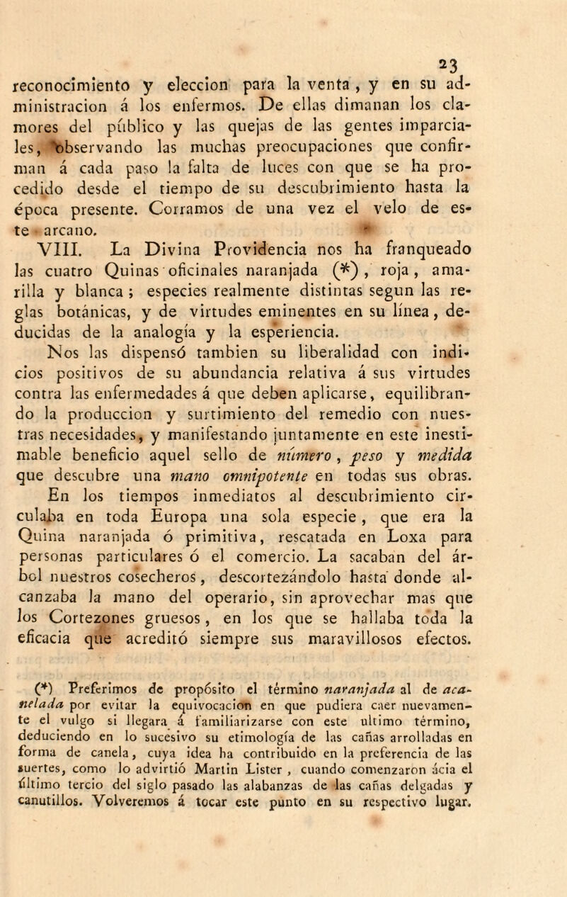 reconocimiento y elección para la venta , y en su ad¬ ministración á los enfermos. De ellas dimanan los cla¬ mores del publico y las quejas de las gentes imparcia¬ les, '>)bservando las muchas preocupaciones que confir¬ man á cada paso la falta de luces con que se ha pro¬ cedido desde el tiempo de su descubrimiento hasta la época presente. Corramos de una vez el velo de es¬ te arcano. ■“ VIII. La Divina Providencia nos ha franqueado las cuatro Quinas oficinales naranjada , roja, ama¬ rilla y blanca ; especies realmente distintas según las re¬ glas botánicas, y de virtudes eminentes en su línea, de¬ ducidas de la analogía y la esperiencia. Nos las dispensó también su liberalidad con indi¬ cios positivos de su abundancia relativa á sus virtudes contra las enfermedades á que deben aplicarse, equilibran¬ do la producción y surtimiento del remedio con nues¬ tras necesidades, y manifestando juntamente en este inesti¬ mable beneficio aquel sello de número , peso y medida que descubre una mano omnipotente en todas sus obras. En los tiempos inmediatos al descubrimiento cir¬ culaba en toda Europa una sola especie, que era la Quina naranjada ó primitiva, rescatada en Loxa para personas particulares ó el comercio. La sacaban del ár¬ bol nuestros cosecheros, descortezándolo hasta donde al¬ canzaba la mano del operario, sin aprovechar mas que los Cortezones gruesos, en los que se hallaba toda la eficacia que acreditó siempre sus maravillosos efectos. (*) Preferimos de propósito cl término naranjada al de aca¬ nelada por evitar la equivocación en que pudiera caer nuevamen¬ te el vulgo si llegara á familiarizarse con este ultimo término, deduciendo en lo sucesivo su etimología de las cañas arrolladas en forma de canela, cuya idea ba contribuido en la preferencia de las suertes, como lo advirtió Martin Lister , cuando comenzaron acia el tíltimo tercio del siglo pasado las alabanzas de las cañas delgadas y canutillos. Volveremos á tocar este punto en su respectivo lugar.