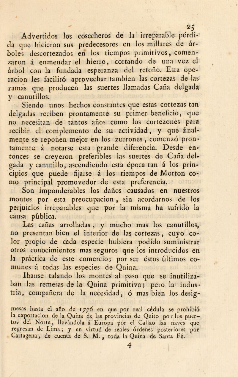^25 Advertidos los cosecheros de la irreparable pérdi¬ da que hicieron sus predecesores en los millares de ár¬ boles descortezados en los tiempos primitivos, comen¬ zaron á enmendar el hierro, cortando de una vez el árbol con la fundada esperanza del retoiio. Esta ope¬ ración les facilitó aprovechar también las cortezas de las ramas que producen las suertes llamadas Caña delgada y canutillos. Siendo unos hechos constantes que estas cortezas tan delgadas reciben prontamente su primer beneficio, que no necesitan de tantos años como los cortezones para recibir el complemento de su actividad, y que final¬ mente se reponen mejor en los zurrones, comenzó pron¬ tamente á notarse esta grande diferencia. Desde en¬ tonces se creyeron preferibles las suertes de Caña del¬ gada y canutillo, ascendiendo esta época tan á los prin¬ cipios que puede fijarse á los tiempos de Morton co¬ mo principal promovedor de esta preferencia. Son imponderables los daños causados en nuestros montes por esta preocupación , sin acordarnos de los perjuicios irreparables que por la misma ha sufrido la causa pública. Las cañas arrolladas , y mucho mas los canutillos, no presentan bien el interior de las cortezas, cuyo co¬ lor propio de cada especie hubiera podido suministrar otros conocimientos mas seguros que los introducidos en la práctica de este comercio; por ser éstos últimos co¬ munes á todas las especies de Quina. Ibanse talando los montes al paso que se inutiliza¬ ban las remesas de la Quina primitiva; pero la indus¬ tria, compañera de la necesidad, ó mas bien los desig- mesas hasta el ano de 1776 en que por real cédula se prohibió la exportación de la Quina de las provincias de Quito por los puer¬ tos del Norte, llevándola á Europa por el Callao las naves que regresan de Lima; y en virtud de reales órdenes posteriores por Cartagena, de cuenta de S. M. , toda la Quina de Santa Eé.
