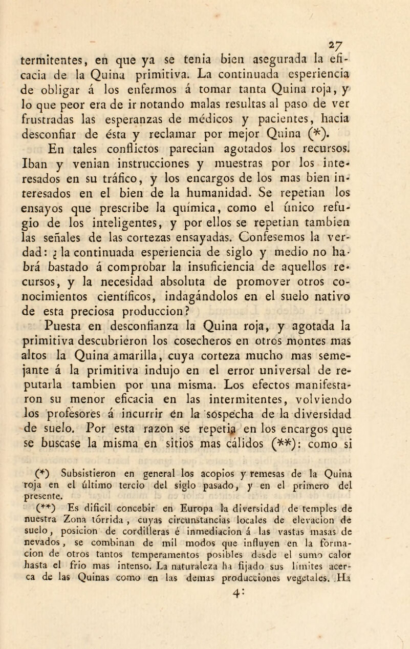 termitentes, en que ya se tenia bien asegurada la efi¬ cacia de la Quina primitiva. La continuada esperiencia de obligar á los enfermos á tomar tanta Quina roja, y lo que peor era de ir notando malas resultas al paso de ver frustradas las esperanzas de médicos y pacientes, hacia desconfiar de ésta y reclamar por mejor Quina (*). En tales conflictos parecian agotados los recursos. Iban y venían instrucciones y muestras por los inte¬ resados en su tráfico, y los encargos de los mas bien in¬ teresados en el bien de la humanidad. Se repetían los ensayos que prescribe la química, como el único refu¬ gio de los inteligentes, y por ellos se repetían también las señales de las cortezas ensayadas. Confesemos la ver¬ dad: ¿ la continuada esperiencia de siglo y medio no ha¬ brá bastado á comprobar la insuficiencia de aquellos re¬ cursos, y la necesidad absoluta de promover otros co¬ nocimientos científicos, indagándolos en el suelo nativo de esta preciosa producción? Puesta en desconfianza la Quina roja, y agotada la primitiva descubrieron los cosecheros en otros montes mas altos la Quina amarilla, cuya corteza mucho mas seme¬ jante á la primitiva indujo en el error universal de re¬ putarla también por una misma. Los efectos manifesta¬ ron su menor eficacia en las intermitentes, volviendo los profesores á incurrir én la sospecha de la diversidad de suelo. Por esta razón se repetid en los encargos que se buscase la misma en sitios mas cálidos (^^): como si (’*•) Subsistieron en general los acoplos y remesas de la Quina roja en el último tercio del siglo pasado, y en el primero del presente. Es difícil concebir en Europa la diversidad de temples de nuestra Zona tórrida , cuyas circunstancias locales de elevación de suelo, posición de cordilleras é inmediación á las vastas masas de nevados, se combinan de mil modos que Influven en la forma- clon de otros tantos temperamentos posibles desde el sumo calor hasta el frió mas intenso. La naturaleza ha fijado sus límites acer¬ ca de las Quinas como en las demas producciones vegetales. Ha 4: