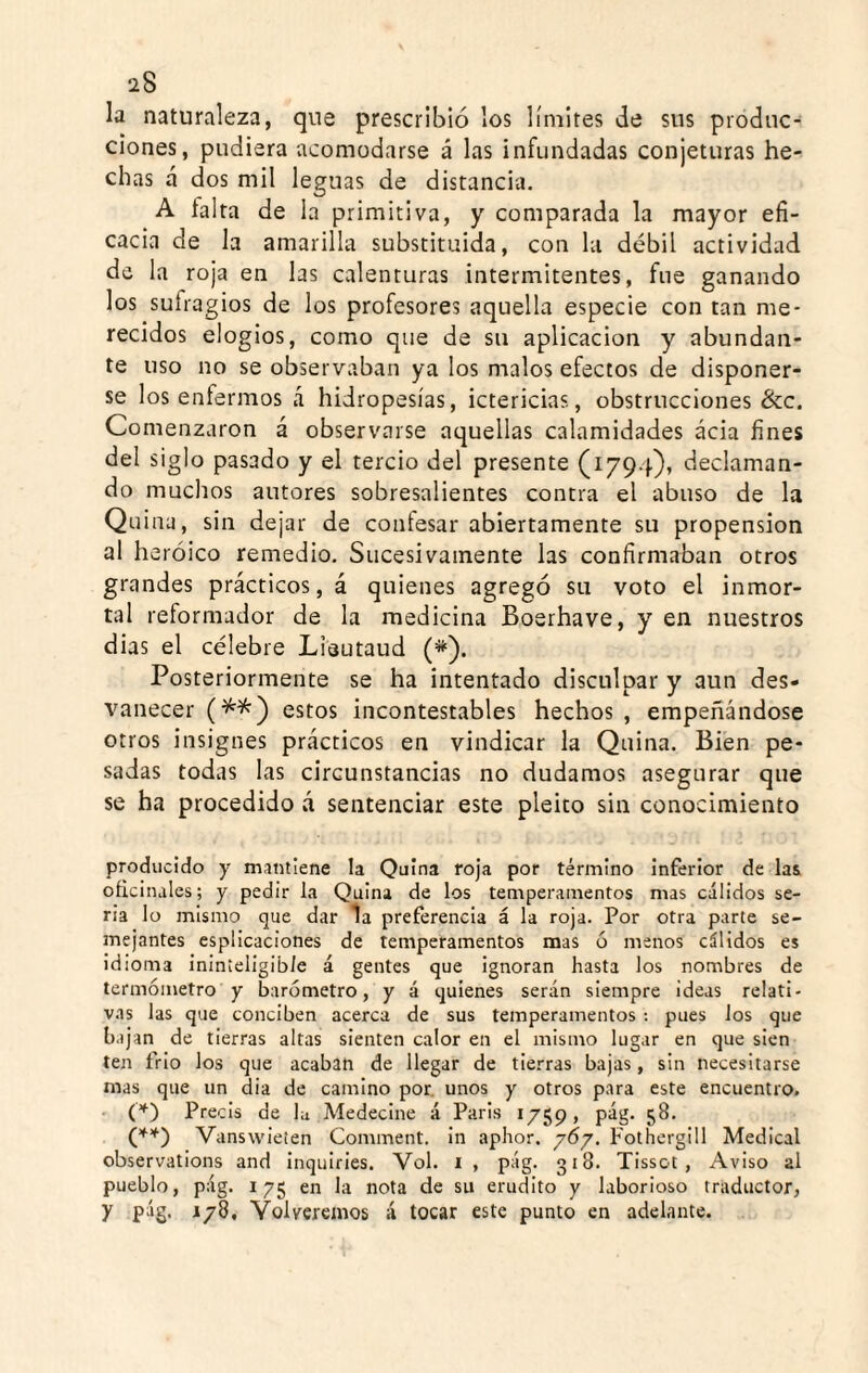 la naturaleza, que prescribió los límites de sus produc¬ ciones, pudiera acomodarse á las infundadas conjeturas he¬ chas á dos mil leguas de distancia. A taita de la primitiva, y comparada la mayor efi¬ cacia de la amarilla substituida, con la débil actividad de la roja en las calenturas intermitentes, fue ganando los sufragios de los profesores aquella especie con tan me¬ recidos elogios, como que de su aplicación y abundan¬ te uso no se observaban ya los malos efectos de disponer¬ se los enfermos á hidropesías, ictericias, obstrucciones &c. Comenzaron á observarse aquellas calamidades acia fines del siglo pasado y el tercio del presente (1794), declaman¬ do muchos autores sobresalientes contra el abuso de la Quina, sin dejar de contesar abiertamente su propensión al h eróico remedio. Sucesivamente las confirmaban otros grandes prácticos, á quienes agregó su voto el inmor¬ tal reformador de la medicina Boerhave, y en nuestros dias el célebre Lieutaud (*). Posteriormente se ha intentado disculpar y aun des¬ vanecer estos incontestables hechos , empeñándose otros insignes prácticos en vindicar la Quina. Bien pe¬ sadas todas las circunstancias no dudamos asegurar que se ha procedido á sentenciar este pleito sin conocimiento producido y mantiene la Quina roja por término Inferior de las oficinales; y pedir la Quina de los temperamentos mas cálidos se¬ ria lo mismo que dar la preferencia á la roja. Por otra parte se- jnejantes esplicaciones de temperamentos mas ó menos cálidos es idioma ininteligible á gentes que ignoran hasta los nombres de termómetro y barómetro, y á quienes serán siempre ideas relati¬ vas las que conciben acerca de sus temperamentos ; pues los que bajan de tierras altas sienten calor en el mismo lugar en que sien ten frió los que acaban de llegar de tierras bajas, sin necesitarse mas que un dia de camino por. unos y otros para este encuentro. (*) Precis de la Medecine á Paris 1759, pág. 58. Vanswieten Comment. in aphor. 7Ó7. Fothergill Medical observations and inquiries. Vol. i , pág. 318. TIssot , Aviso al pueblo, pág. 175 en la nota de su erudito y laborioso traductor, y pág. 178, Volveremos á tocar este punto en adelante.