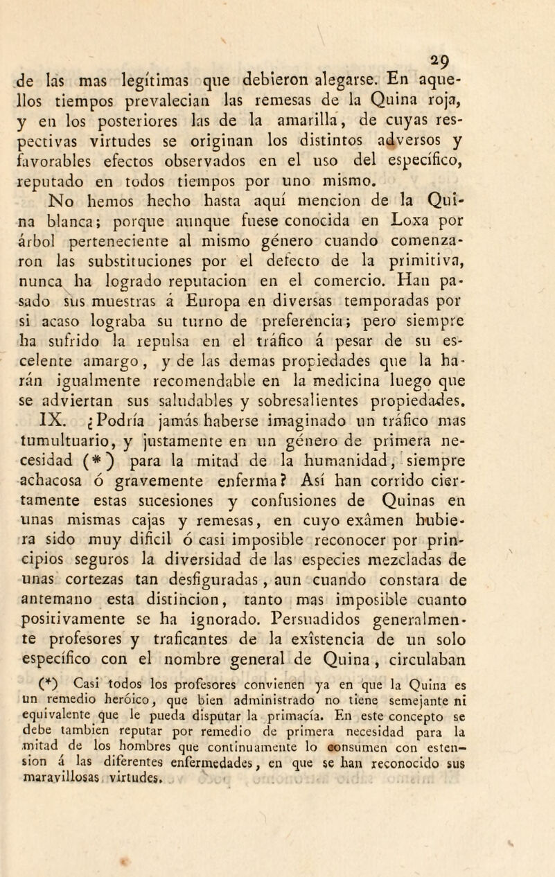 de las mas legítimas que debieron alegarse. En aque¬ llos tiempos prevalecian las remesas de la Quina roja, y en los posteriores las de la amarilla, de cuyas res¬ pectivas virtudes se originan los distintos adversos y íavorables efectos observados en el uso del específico, reputado en todos tiempos por uno mismo. No hemos hecho hasta aquí mención de la Qui¬ na blanca; porque aunque fuese conocida en Loxa por árbol perteneciente al mismo género cuando comenza¬ ron las substituciones por el detecto de la primitiva, nunca ha logrado reputación en el comercio. Han pa¬ sado SUS muestras á Europa en diversas temporadas por si acaso lograba su turno de preferencia; pero siempre ha sufrido la repulsa en el tráfico á pesar de su es- celente amargo, y de las demas propiedades que la ha¬ rán igualmente recomendable en la medicina luego que se adviertan sus saludables y sobresalientes propiedades, IX. ¿Podría jamás haberse imaginado un tráfico mas tumultuario, y justamente en un género de primera ne¬ cesidad (*) para la mitad de la humanidadsiempre achacosa ó gravemente enferma? Así han corrido cier¬ tamente estas sucesiones y confusiones de Quinas en unas mismas cajas y remesas, en cuyo examen hubie¬ ra sido muy dificil ó casi imposible reconocer por prin¬ cipios seguros la diversidad de las especies mezcladas de unas cortezas tan desfiguradas, aun cuando constara de antemano esta distinción, tanto mas imposible cuanto positivamente se ha ignorado. Persuadidos generalmen¬ te profesores y traficantes de la existencia de un solo específico con el nombre general de Quina , circulaban (,*) Casi todos los profesores convienen ya en que la Quina es un remedio heroico, que bien administrado no tiene semejante ni equivalente que le pueda disputar la primacía. En este concepto se debe también reputar por remedio de primera necesidad para la mitad de los hombres que continuamente lo aonsumen con ésten— sion á las diferentes enfermedades, en que se han reconocido sus maravillosas virtudes, ''