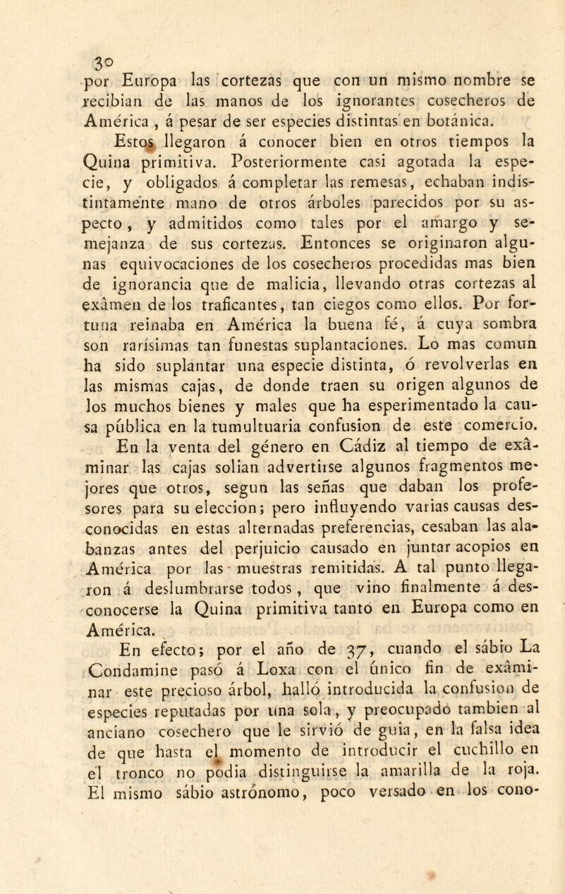 3° por Europa las cortezas que con un mismo nombre se recibían de las manos de los ignorantes cosecheros de América , á pesar de ser especies distintas en botánica. Estc^^ llegaron á conocer bien en otros tiempos la Quina primitiva. Posteriormente casi agotada la espe¬ cie, y obligados á completar las remesas, echaban indis¬ tintamente mano de otros árboles parecidos por su as¬ pecto , y admitidos como tales por el amargo y se¬ mejanza de sus cortezas. Entonces se originaron algu¬ nas equivocaciones de los cosecheros procedidas mas bien de ignorancia que de malicia, llevando otras cortezas al examen de los traficantes, tan ciegos como ellos. Por for¬ tuna reinaba en América la buena fé, á cuya sombra son rarísimas tan funestas suplantaciones. Lo mas común ha sido suplantar una especie distinta, ó revolverlas en las mismas cajas, de donde traen su origen algunos de los muchos bienes y males que ha esperimentado la cau¬ sa pública en la tumultuaria confusión de este comercio. En la venta del género en Cádiz al tiempo de exa¬ minar las cajas solian advertiise algunos fragmentos me* jores que otros, según las señas que daban los profe¬ sores para su elección; pero influyendo varias causas des¬ conocidas en estas alternadas preferencias, cesaban las ala¬ banzas antes del perjuicio causado en juntar acopios en América por las • muestras remitidas. A tal punto llega¬ ron á deslumbrarse todos, que vino finalmente á des¬ conocerse la Quina primitiva tanto en Europa como en América. En efecto; por el año de 37, cuando el sábio La Condamine pasó á Loxa con el único fin de exami¬ nar este precioso árbol, halló introducida la confusión de especies reputadas por una sola, y preocupado también al anciano cosechero que le sirvió de guia, en la falsa idea de que hasta el momento de introducir el cuchillo en el tronco no podia distinguirse la amarilla de la roja. El mismo sábio astrónomo, poco versado en los cono-