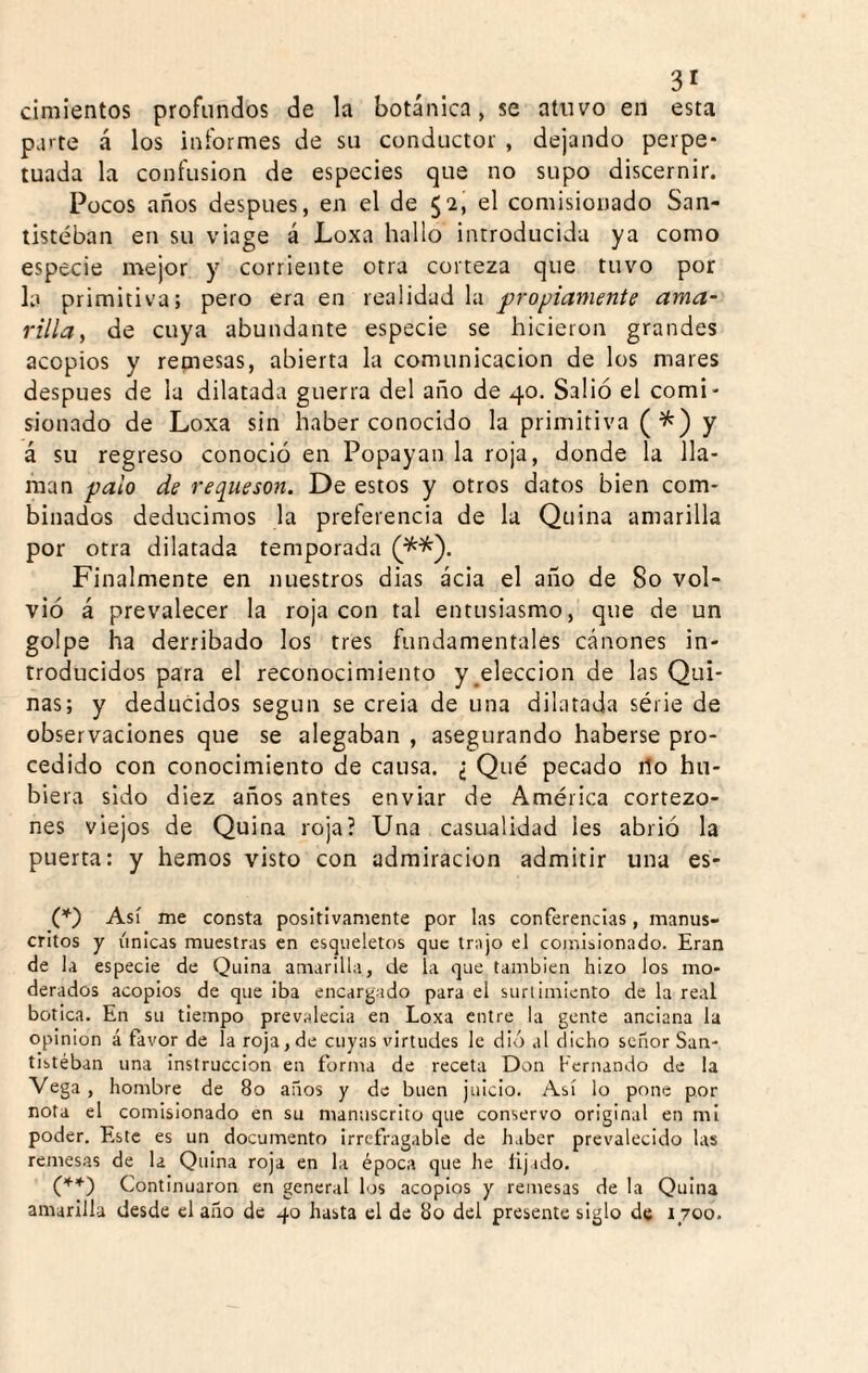 cimientos profundos de la botánica, se atuvo en esta parte á los informes de su conductor , dejando perpe¬ tuada la confusión de especies que no supo discernir. Pocos años después, en el de 52, el comisionado San- tistéban en su viage á Loxa hallo introducida ya como especie mejor y corriente otra corteza que tuvo por la primitiva; pero era en realidad la propiamente ama^ villaf de cuya abundante especie se hicieron grandes acopios y remesas, abierta la comunicación de los mares después de la dilatada guerra del año de 40, Salió el comi¬ sionado de Loxa sin haber conocido la primitiva (^) y á su regreso conoció en Popayan la roja, donde la lla¬ man palo de requesón. De estos y otros datos bien com¬ binados deducimos la preferencia de la Quina amarilla por otra dilatada temporada Finalmente en nuestros dias acia el año de 80 vol¬ vió á prevalecer la roja con tal entusiasmo, que de un golpe ha derribado los tres fundamentales cánones in¬ troducidos para el reconocimiento y ^elección de las Qui¬ nas; y deducidos según se creia de una dilatada série de observaciones que se alegaban , asegurando haberse pro¬ cedido con conocimiento de causa. ¿ Qué pecado 1I0 hu¬ biera sido diez años antes enviar de América cortezo- nes viejos de Quina roja? Una casualidad les abrió la puerta: y hemos visto con admiración admitir una es- (Q Así me corista positivamente por las conferencias, manus¬ critos y únicas muestras en esqueletos que trajo el coinii.ionacio. Eran de la especie de Quina amarilla, de ía que también hizo los mo¬ derados acopios de que iba encardado para el suri ¡miento de la real botica. En su tiempo prevalecía en Loxa entre la gente anciana la Opinión á favor de la roja, de cuyas virtudes le dió al dicho señor San- tistéban una instrucción en forma de receta Don Fernando de la Vega , hombre de 80 años y de buen juicio. Así lo pone por nota el comisionado en su manuscrito que conservo original en mi poder. Este es un documento irrefragable de haber prevalecido las remesas de la Quina roja en la época que he lijado. Continuaron en general los acoplos y remesas de la Quina amarilla desde el año de 40 hasta el de 80 del presente siglo de 1700.