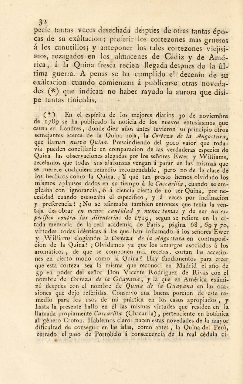 3^ pecie tantas veces desechada después de otras tantas épo¬ cas de su exaltación ; preferir los cortezones mas gruesos á los canutillos; y anteponer los tales cortezones viejísi¬ mos, rezagados en los almacenes de Cádiz y de Amé¬ rica, á la Quina fresca recien llegada después de la úl¬ tima guerra. A penas se ha cumplido el decenio de su exaltación cuando comienzan á publicarse otras noveda¬ des (^) que indican no haber rayado la aurora que disi¬ pe t antas tinieblas. (* ■) En el espíritu de los mejores diarios 30 de noviembre de 1789 se ha publicado la noticia de los nuevos entusiasmos que causa en Londres, donde diez años antes tuvieron su principio otros semejantes acerca de la Quina roja, la Corteza de la Angostura^ que llaman nueva duina. Prescindiendo del poco valor que toda¬ vía pueden concillarle en comparación de las verdaderas especies de Quina las observaciones alegadas por los señores Evver y VViliiams, recelamos que todas sus alabanzas vengan á parar en las mismas que se merece cualquiera remedio recomendable, pero no de la clase de los heroicos como la Quina. ; Y qué tan presto hemos olvidado los mismos aplausos dados en su tiempo á la Cascarilla, cuando se em¬ pleaba con ignorancia, ó á ciencia cierta de no ser Quina, por ne¬ cesidad cuando escaseaba el específico , y á veces por inclinación y pretérencia ? ¿ No se afirmaba también entonces que tenia la ven¬ taja de. obrar en menor cantidad y menos tomas y de ser un es~ pecíjico contra las disenterias de 1719, según se refiere en la ci¬ tada memoria de la real academia de París , página 68,69 y yo, virtudes todas idénticas á las que han intlamado á los señores Ewer y Williams elogiando la Corteza de la Angostura en contraposi¬ ción de la Quina? j Olvidamos ya que los amargos asociados á los aromáticos , de que se componen mil recetas. cortan las accesio¬ nes en cierto modo como la Quina i Hay fundamentos para creer que esta corteza sea la misma que reconocí en Madrid el año de 59 en poder del señor Don Vicente Rodríguez de Rivas con el nombre de Corteza de la QUayana, y la que en América exami¬ né después con el nombre de Qiiitia de la Gnayana en las oca¬ siones que dejo referidas. Conservo una buena porción de este re¬ medio para los usos de mi práctica en los casos apropiados , y hasta la presente hallo en él las mismas virtudes que residen en la llamada propiamente Cascarilla (Cliacarila), pertenciente en botánica al género Croton. Hablemos claro; nacen estas novedades de la mayor dificultad de conseguir en las islas, como antes , la Quina del Perú, cerrado el paso de Portobelo á consecuencia de la real cédula ci-