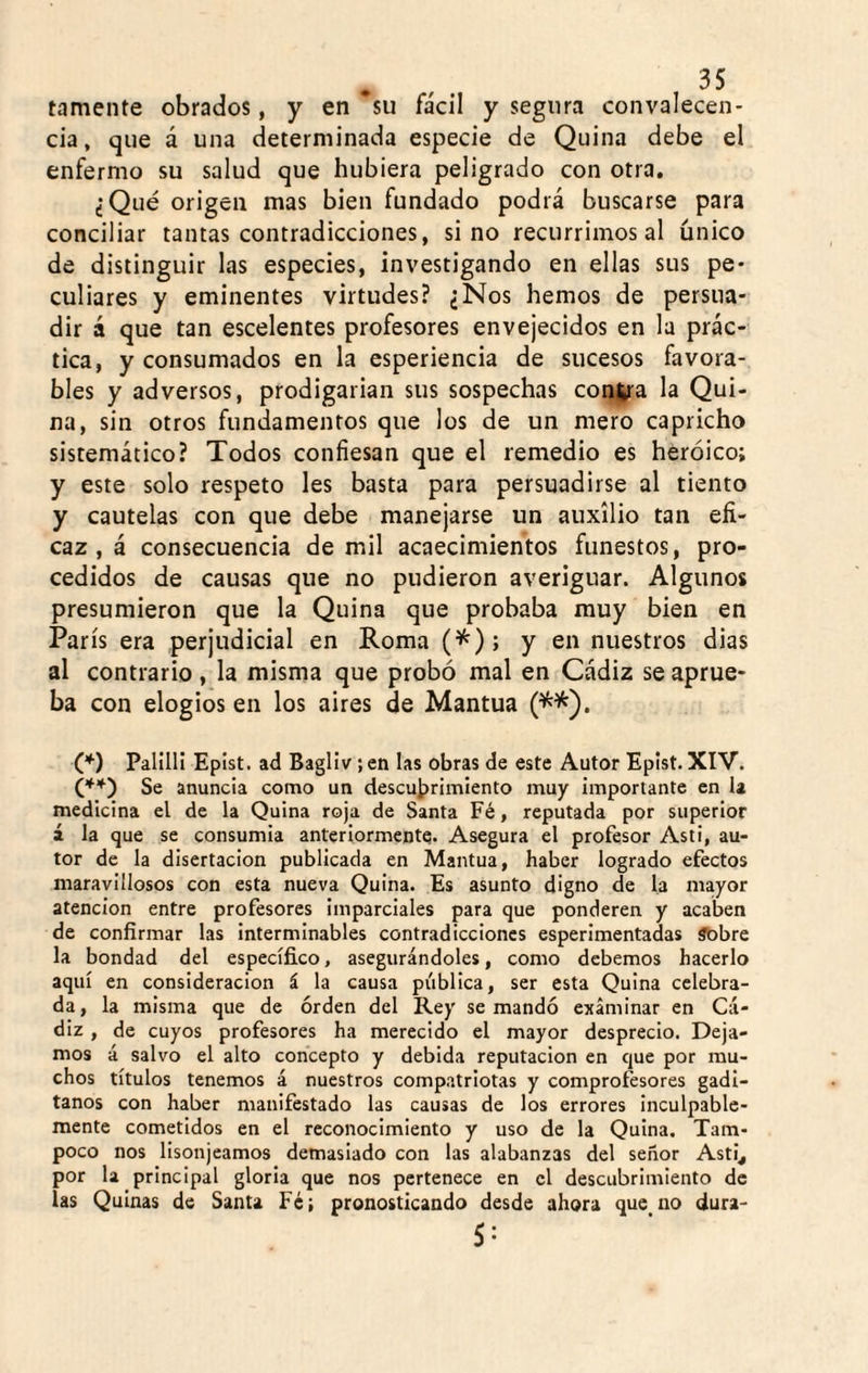 tamente obrados, y en su fácil y segura convalecen¬ cia, que á una determinada especie de Quina debe el enfermo su salud que hubiera peligrado con otra, ¿Qué origen mas bien fundado podrá buscarse para conciliar tantas contradicciones, sino recurrimos al único de distinguir las especies, investigando en ellas sus pe¬ culiares y eminentes virtudes? ¿Nos hemos de persua¬ dir á que tan escelentes profesores envejecidos en la prác¬ tica, y consumados en la esperiencia de sucesos favora¬ bles y adversos, prodigarían sus sospechas conjra la Qui¬ na, sin otros fundamentos que los de un mero capricho sistemático? Todos confiesan que el remedio es heroico; y este solo respeto les basta para persuadirse al tiento y cautelas con que debe manejarse un auxilio tan efi¬ caz , á consecuencia de mil acaecimientos funestos, pro¬ cedidos de causas que no pudieron averiguar. Algunos presumieron que la Quina que probaba muy bien en París era perjudicial en Roma y en nuestros dias al contrario, la misma que probó mal en Cádiz se aprue¬ ba con elogios en los aires de Mantua (^^). C*) Palill! Epist. ad Bagliv ;en las obras de este Autor Epist. XIV. (,**) Se anuncia como un descubrimiento muy importante en la medicina el de la Quina roja de Santa Fé, reputada por superior á la que se consumía anteriormente. Asegura el profesor Asti, au¬ tor de la disertación publicada en Mantua, haber logrado efectos maravillosos con esta nueva Quina. Es asunto digno de la mayor atención entre profesores Imparciales para que ponderen y acaben de confirmar las interminables contradicciones esperimentadas ábbre la bondad del específico, asegurándoles, como debemos hacerlo aquí en consideración á la causa pública, ser esta Quina celebra¬ da, la misma que de orden del Rey se mandó examinar en Cᬠdiz , de cuyos profesores ha merecido el mayor desprecio. Deja¬ mos á salvo el alto concepto y debida reputación en que por mu¬ chos títulos tenemos á nuestros compatriotas y comprofesores gadi¬ tanos con haber manifestado las causas de los errores inculpable¬ mente cometidos en el reconocimiento y uso de la Quina. Tam¬ poco nos lisonjeamos demasiado con las alabanzas del señor Asti^ por la principal gloria que nos pertenece en el descubrimiento de las Quinas de Santa Fé; pronosticando desde ahora que no dura¬ se