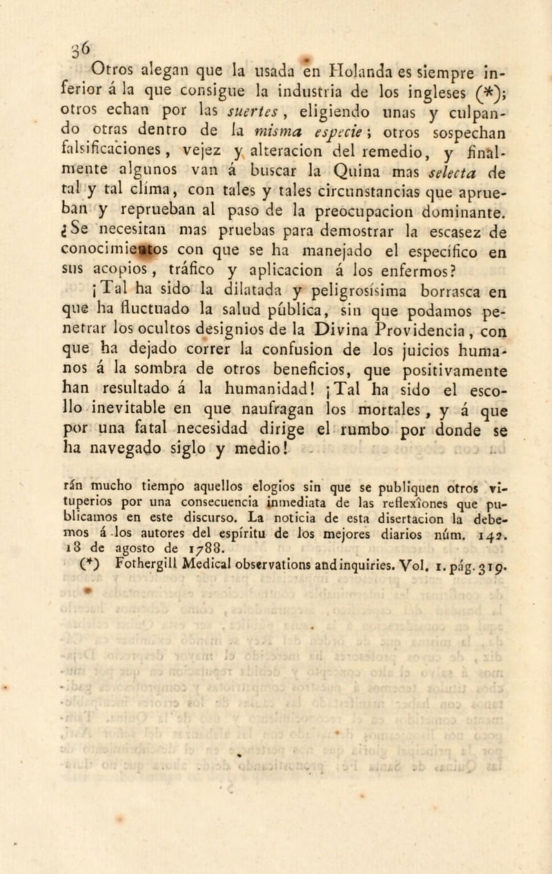 30 Otros alegan que la usada en Holanda es siempre In¬ ferior á la que consigue la industria de los ingleses otros echan por las suertes, eligiendo unas y culpan¬ do otras dentro de la misma especie; otros sospechan falsificaciones, vejez alteración del remedio, y final¬ mente algunos van á buscar la Quina mas selecta de tal y tal clima, con tales y tales circunstancias que aprue¬ ban y reprueban al paso de la preocupación dominante. ¿Se necesitan mas pruebas para demostrar la escasez de conocimiettos con que se ha manejado el específico en sus acopios, tráfico y aplicación á los enfermos? ¡Tal ha sido la dilatada y peligrosísima borrasca en que ha fluctuado la salud pública, sin que podamos pe¬ netrar los ocultos designios de la Divina Providencia , con que ha dejado correr la confusión de los juicios huma¬ nos á la sombra de otros beneficios, que positivamente han resultado á la humanidad! ¡Tal ha sido el esco¬ llo inevitable en que naufragan los mortales, y á que por una fatal necesidad dirige el rumbo por donde se ha navegado siglo y medio! - rán mucho tiempo aquellos elogios sin que se publiquen otros vi¬ tuperios por una consecuencia inmediata de las reflexiones que pu¬ blicamos en este discurso. La noticia de esta disertación la debe¬ mos á-los autores del espíritu de los mejores diarios nám, 147. 18 de agosto de 1788. ('^) Fothergill Medical obscrvatlons andinquiries. Vol. i.pág.319.