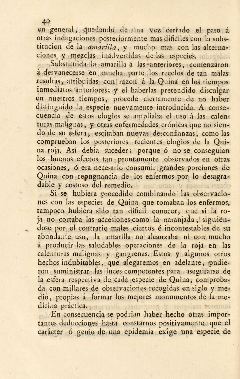 en general, cinedaiido de úna vez cerrado el paso á otras indagaciones posteriormente mas dificiles con la subs¬ titución de la amarilla y y mucho mas con las alterna¬ ciones^ y mezclas inadvertidas de las especies. Substituida la amarilla á las-anteriores, comenzaron á desvanecerse en mucha parte los recelos de tan malas resultas, atribuidas con razón á la Quina en los tiempos inmediatos anteriores; y el haberlas pretendido disculpar en nuestros tiempos, procede ciertamente de no haber distinguido la especie nuevamente introducida. A conse¬ cuencia de estos elogios se ampliaba el uso á las calen¬ turas malignas, y otras enfermedades crónicas que no sien¬ do de su esfera, escitaban nuevas desconfianzas, como las comprueban los posteriores recientes elogios de la Qui¬ na roja. Así debia suceder; porque ó no se conseguían los buenos efectos, tan prontamente observados en otras ocasiones, ó era necesario Consumir grandes porciones de Quina con repugnancia de los enfermos por lo desagra¬ dable y costoso del remedio. Si se hubiera procedido combinando las observacio¬ nes con las especies de Quina que tomaban los enfermos, tampoco hubiera sido tan difícil conocer, que si la ro¬ ja no cortaba las accesiones como la naranjada,'siguién¬ dose por el contrario males ciertos é incontestables de su abundante uso, la amarilla no alcanzaba ni con mucho á producir las saludables operaciones de la roja en las calenturas malignas y gangrenas. Estos y algunos otros hechos indubitables, que alegaremos en adelante, pudie¬ ron suministrar las luces competentes para asegurarse de la esfera respectiva de cada especie de Quina, comproba¬ da con millares de observaciones recogidas en siglo y me¬ dio, propias á formar los mejores monumentos de la me¬ dicina práctica., En consecuencia se podrian haber hecho otras impor¬ tantes deducciones hasta constarnos positivamente que el carácter ó genio dp una epidemia exige una especie de